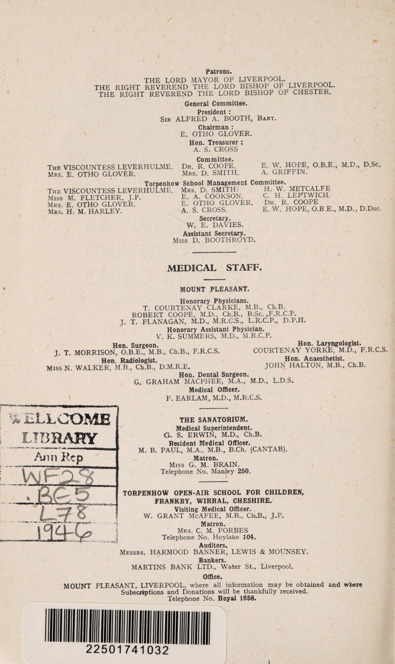 THE LORD MAYOR OF LIVERPOOL. THE RIGHT REVEREND THE LORD BISHOP OF LIVERPOOL. THE RIGHT REVEREND THE LORD BISHOP OF CHESTER. General Committee. PrptjiHpnt * Sir ALFRED A. BOOTH, Bart. Chairman : E. OTHO GLOVER. Hon. Treasurer : A. S. CROSS Committee. The VISCOUNTESS LEVERHULME. Dr. R. COOPE. Mrs. E. OTHO GLOVER. Mrs. D. SMITH. E. W. HOPE, O.B.E., M.D., D.Sc. A. GRIFFIN. Torpenhow School Management Committee. The VISCOUNTESS LEVERHULME. Mrs. D. SMITH! H. W. METCALFE Miss M. FLETCHER, J.P. Mrs. E. OTHO GLOVER. Mrs. H. M. HARLEY. E. A. COOKSON. E. OTHO GLOVER. A. S. CROSS. C. H. LEFTWICH. Dr. R. COOPE E. W. HOPE, O.B E., M.D. D.Dsc. Secretary. W. E. DAVIES. Assistant Secretary. Miss D. BOOTHROYD. MEDICAL STAFF. MOUNT PLEASANT. Honorary Physicians. T. COURTENAY CLARKE, M.B., Ch.B. ROBERT COOPE, M.D., Ch.B., B.Sc. ,F.R.C.P. J. T. FLANAGAN, M.D., M.R.C.S., L.R.C.P., D.P.H. Honorary Assistant Physician. V. K. SUMMERS, M.D., M.R.C.P. Hon. Surgeon. Hon. Laryngologist. J. T. MORRISON, O.B.E., M.B., Ch.B., F.R.C.S. COURTENAY YORKE, M.D., F.R.C.S. Hon. Radiologist. t. Miss N. WALKER, M.B., Ch.B., D.M.R.E. JOHN HALTON, M.B., Ch.B. Hon. Dental Surgeon. G. GRAHAM MACPHEE, M.A., M.D., L.D.S. Medical Officer. F. EARLAM, M.D., M.R.C.S. mu LIBRARY Ann Rep Vy, . ( •v: ■ L ~1 .. j THE SANATORIUM. Medical Superintendent. G. S. ERWIN, M.D., Ch.B. Resident Medical Officer. M. B. PAUL, M.A., M.B., B.Ch. (CANTAB). Matron. Miss G. M. BRAIN. Telephone No. Manley 250. TORPENHOW OPEN-AIR SCHOOL FOR CHILDREN, FRANKBY, WIRRAL, CHESHIRE. Visiting Medical Officer. W. GRANT McAFEE, M.B., Ch.B., J.P. Matron. Mrs. C. M. FORBES Telephone No. Hoylake 104. Auditors. Messrs. HARMOOD BANNER, LEWIS & MOUNSEY. R?inkftrs MARTINS BANK LTD., Water St., Liverpool. Office. MOUNT PLEASANT, LIVERPOOL, where all information may be obtained and where Subscriptions and Donations will be thankfully received. Telephone No. Royal 1658. 22501741032 / )