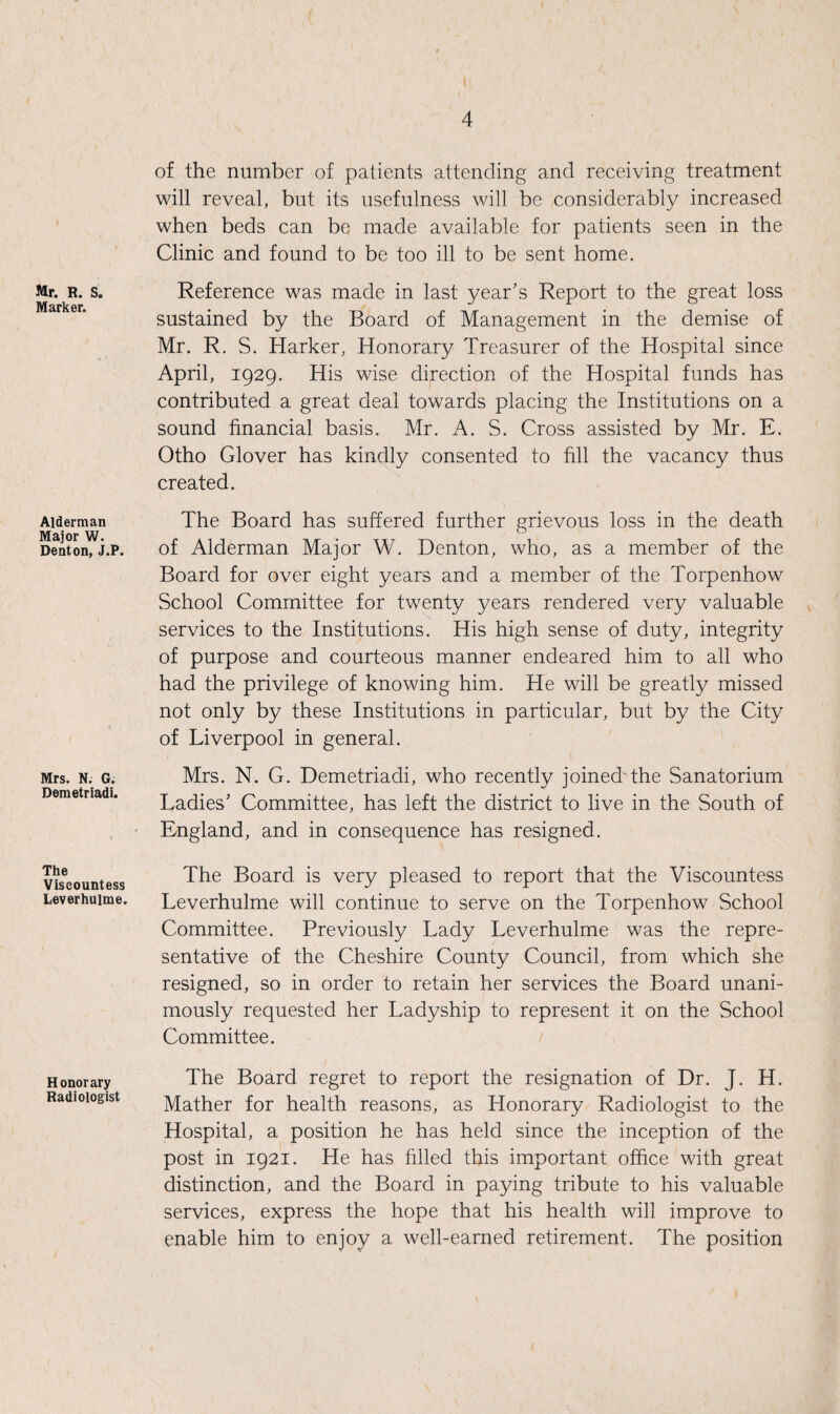 Mr. R. S. Marker. Alderman Major W. Denton, J.P. Mrs. N. G. Demetriadi. The Viscountess Leverhulme. Honorary Radiologist of the number of patients attending and receiving treatment will reveal, but its usefulness will be considerably increased when beds can be made available for patients seen in the Clinic and found to be too ill to be sent home. Reference was made in last year’s Report to the great loss sustained by the Board of Management in the demise of Mr. R. S. Harker, Honorary Treasurer of the Hospital since April, 1929. His wise direction of the Hospital funds has contributed a great deal towards placing the Institutions on a sound financial basis. Mr. A. S. Cross assisted by Mr. E. Otho Glover has kindly consented to fill the vacancy thus created. The Board has suffered further grievous loss in the death of Alderman Major W. Denton, who, as a member of the Board for over eight years and a member of the Torpenhow School Committee for twenty years rendered very valuable services to the Institutions. His high sense of duty, integrity of purpose and courteous manner endeared him to all who had the privilege of knowing him. He will be greatly missed not only by these Institutions in particular, but by the City of Liverpool in general. Mrs. N. G. Demetriadi, who recently joined the Sanatorium Ladies’ Committee, has left the district to live in the South of England, and in consequence has resigned. The Board is very pleased to report that the Viscountess Leverhulme will continue to serve on the Torpenhow School Committee. Previously Lady Leverhulme was the repre¬ sentative of the Cheshire County Council, from which she resigned, so in order to retain her services the Board unani¬ mously requested her Ladyship to represent it on the School Committee. The Board regret to report the resignation of Dr. J. H. Mather for health reasons, as Honorary Radiologist to the Hospital, a position he has held since the inception of the post in 1921. He has filled this important office with great distinction, and the Board in paying tribute to his valuable services, express the hope that his health will improve to enable him to enjoy a well-earned retirement. The position