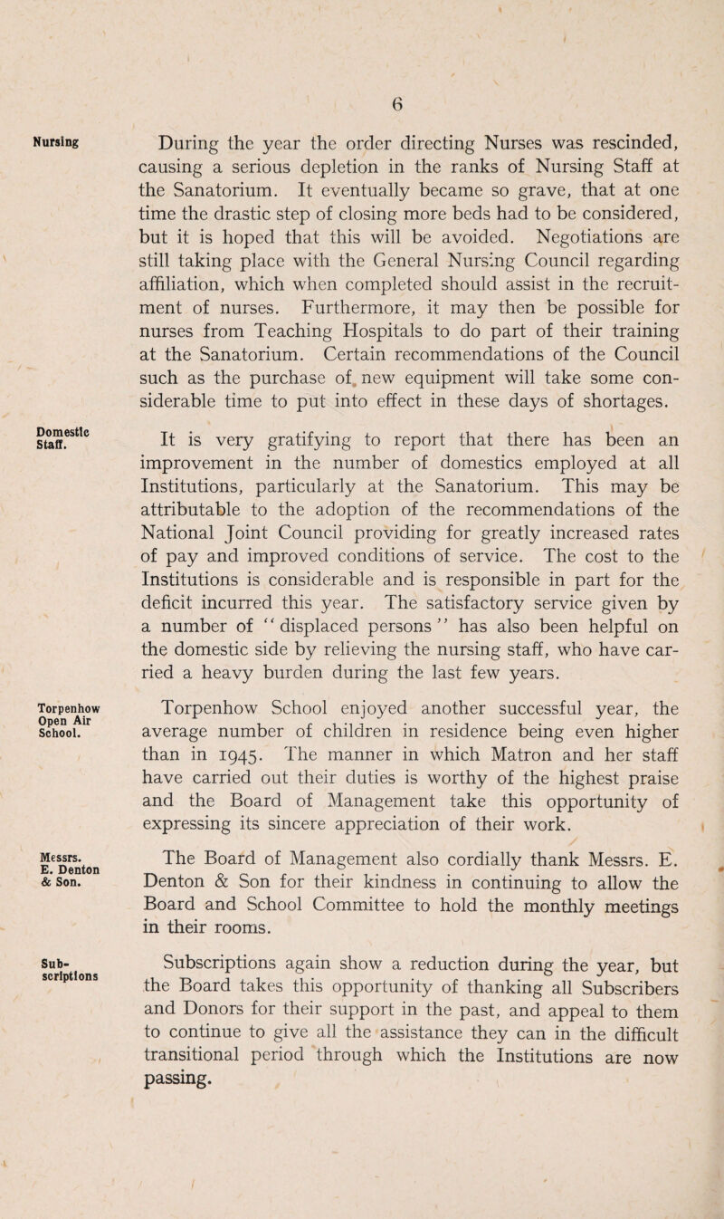 Nursing Domestic Staff. Torpenhow Open Air School. Messrs. E. Denton & Son. Sub¬ scriptions During the year the order directing Nurses was rescinded, causing a serious depletion in the ranks of Nursing Staff at the Sanatorium. It eventually became so grave, that at one time the drastic step of closing more beds had to be considered, but it is hoped that this will be avoided. Negotiations are still taking place with the General Nursing Council regarding affiliation, which when completed should assist in the recruit¬ ment of nurses. Furthermore, it may then be possible for nurses from Teaching Hospitals to do part of their training at the Sanatorium. Certain recommendations of the Council such as the purchase of new equipment will take some con¬ siderable time to put into effect in these days of shortages. It is very gratifying to report that there has been an improvement in the number of domestics employed at all Institutions, particularly at the Sanatorium. This may be attributable to the adoption of the recommendations of the National Joint Council providing for greatly increased rates of pay and improved conditions of service. The cost to the Institutions is considerable and is responsible in part for the deficit incurred this year. The satisfactory service given by a number of “ displaced persons” has also been helpful on the domestic side by relieving the nursing staff, who have car¬ ried a heavy burden during the last few years. Torpenhow School enjoyed another successful year, the average number of children in residence being even higher than in 1945. The manner in which Matron and her staff have carried out their duties is worthy of the highest praise and the Board of Management take this opportunity of expressing its sincere appreciation of their work. The Board of Management also cordially thank Messrs. E. Denton & Son for their kindness in continuing to allow the Board and School Committee to hold the monthly meetings in their rooms. Subscriptions again show a reduction during the year, but the Board takes this opportunity of thanking all Subscribers and Donors for their support in the past, and appeal to them to continue to give all the assistance they can in the difficult transitional period through which the Institutions are now passing.