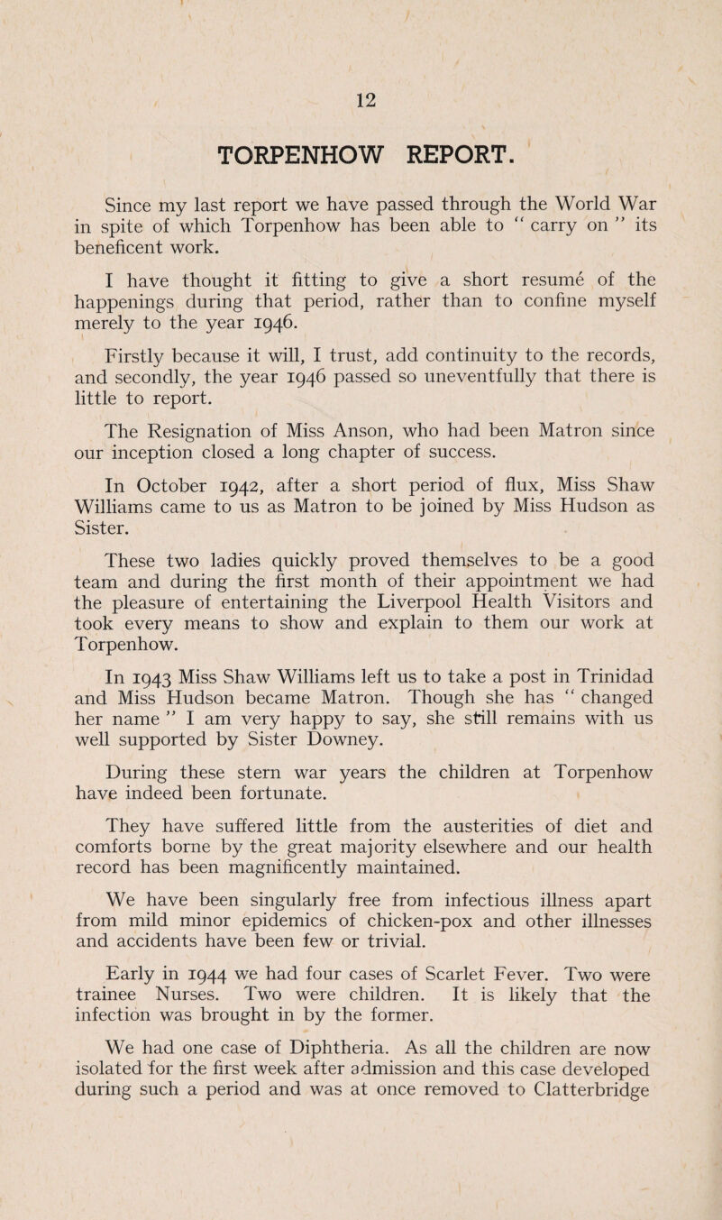 TORPENHOW REPORT. Since my last report we have passed through the World War in spite of which Torpenhow has been able to “ carry on ” its beneficent work. I have thought it fitting to give a short resume of the happenings during that period, rather than to confine myself merely to the year 1946. Firstly because it will, I trust, add continuity to the records, and secondly, the year 1946 passed so uneventfully that there is little to report. The Resignation of Miss Anson, who had been Matron since our inception closed a long chapter of success. In October 1942, after a short period of flux, Miss Shaw Williams came to us as Matron to be joined by Miss Hudson as Sister. These two ladies quickly proved themselves to be a good team and during the first month of their appointment we had the pleasure of entertaining the Liverpool Health Visitors and took every means to show and explain to them our work at Torpenhow. In 1943 Miss Shaw Williams left us to take a post in Trinidad and Miss Hudson became Matron. Though she has  changed her name ” I am very happy to say, she still remains with us well supported by Sister Downey. During these stern war years the children at Torpenhow have indeed been fortunate. They have suffered little from the austerities of diet and comforts borne by the great majority elsewhere and our health record has been magnificently maintained. We have been singularly free from infectious illness apart from mild minor epidemics of chicken-pox and other illnesses and accidents have been few or trivial. Early in 1944 we had four cases of Scarlet Fever. Two were trainee Nurses. Two were children. It is likely that the infection was brought in by the former. We had one case of Diphtheria. As all the children are now isolated tor the first week after admission and this case developed during such a period and was at once removed to Clatterbridge