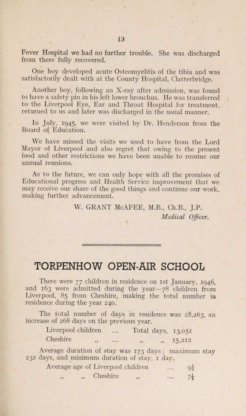 ) 13 Fever Hospital we had no further trouble. She was discharged from there fully recovered. One boy developed acute Osteomyelitis of the tibia and was satisfactorily dealt with at the County Hospital, Clatterbridge. Another boy, following an X-ray after admission, was found to have a safety pin in his left lower bronchus. He was transferred to the Liverpool Eye, Ear and Throat Hospital for treatment, returned to us and later was discharged in the usual manner. In July, 1945, we were visited by Dr. Henderson from the Board of Education. We have missed the visits we used to have from the Lord Mayor of Liverpool and also regret that owing to the present food and other restrictions we have been unable to resume our annual reunions. As to the future, we can only hope with all the promises of Educational progress and Health Service improvement that we may receive our share of the good things and continue our work, making further advancement. W. GRANT McAFEE, M.B., Ch.B., J.P. Medical Officer. TORPENHOW OPEN-AIR SCHOOL There were 77 children in residence on 1st January, 1946, and 163 were admitted during the year—78 children from Liverpool, 85 from Cheshire, making the total number in residence during the year 240. The total number of days in residence was 28,263, an increase of 268 days on the previous year. Liverpool children ... Total days, 13,051 Cheshire „ ... „ „ 15,212 Average duration of stay was 173 days ; maximum stay 232 days, and minimum duration of stay, 1 day. Average age of Liverpool children ... 9J ,, ,, Cheshire „ ... 7^