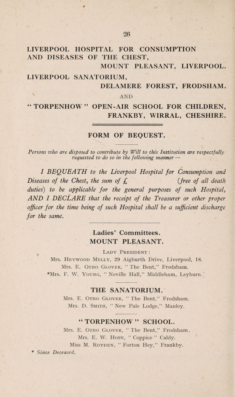 0 26 LIVERPOOL HOSPITAL FOR CONSUMPTION AND DISEASES OF TLIE CHEST, MOUNT PLEASANT, LIVERPOOL. LIVERPOOL SANATORIUM, DELAMERE FOREST, FRODSHAM. AND “ TORPENHOW ” OPEN-AIR SCHOOL FOR CHILDREN, FRANKBY, WIRRAL, CHESHIRE. FORM OF BEQUEST. Persons who are disposed to contribute by Will to this Institution are respectfully requested to do so in the following manner — I BEQUEATH to the Liverpool Hospital for Consumption and Diseases of the Chest, the sum of £ (free of all death duties) to be applicable for the general purposes of such Hospital, AND I DECLARE that the receipt of the Treasurer or other proper officer for the time being of such Hospital shall be a sufficient discharge for the same. Ladies’ Committees. MOUNT PLEASANT. Lady President : Mrs. Heywood Melly, 29 Aigburth Drive, Liverpool, 18. Mrs. E. Otho Glover, “ The Bent,” Frodsham. *Mrs. F. W. Young, “ Neville Hall,” Middleham, Leyburn.' THE SANATORIUM. Mrs. E. Otho Glover, “ The Bent,” Frodsham. Mrs. D. Smith, “ New Pale Lodge,” Manley. “ TORPENHOW ” SCHOOL. Mrs. E. Otho Glover, “The Bent,” Frodsham. Mrs. E. W. Hope, “Coppice” Caldy. Miss M. Royden, “ Forton Hey,” Frankby. * Since Deceased,