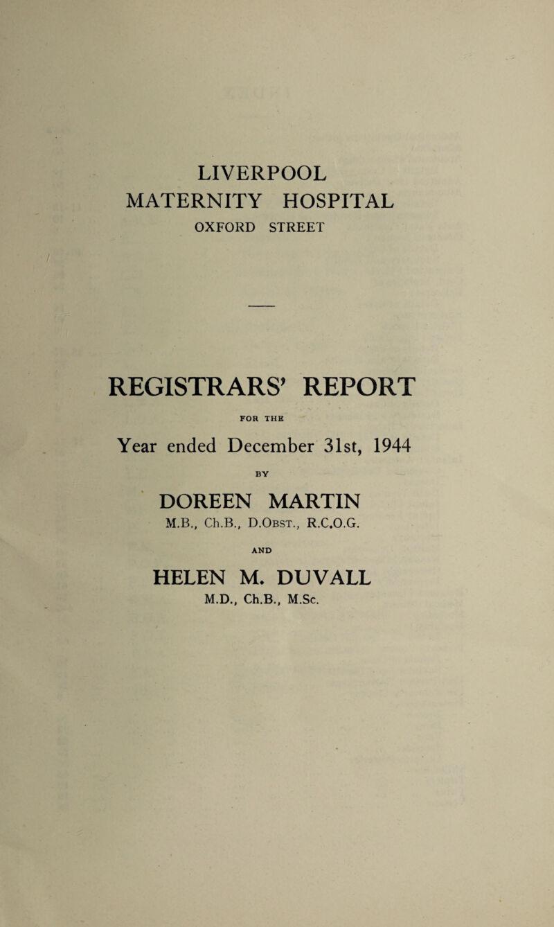 LIVERPOOL MATERNITY HOSPITAL OXFORD STREET REGISTRARS’ REPORT FOR THE Year ended December 31st, 1944 BY DOREEN MARTIN M.B., Ch.B., D.Obst., R.C.O.G. AND HELEN M. DUVALL M.D., Ch.B., M.Sc.