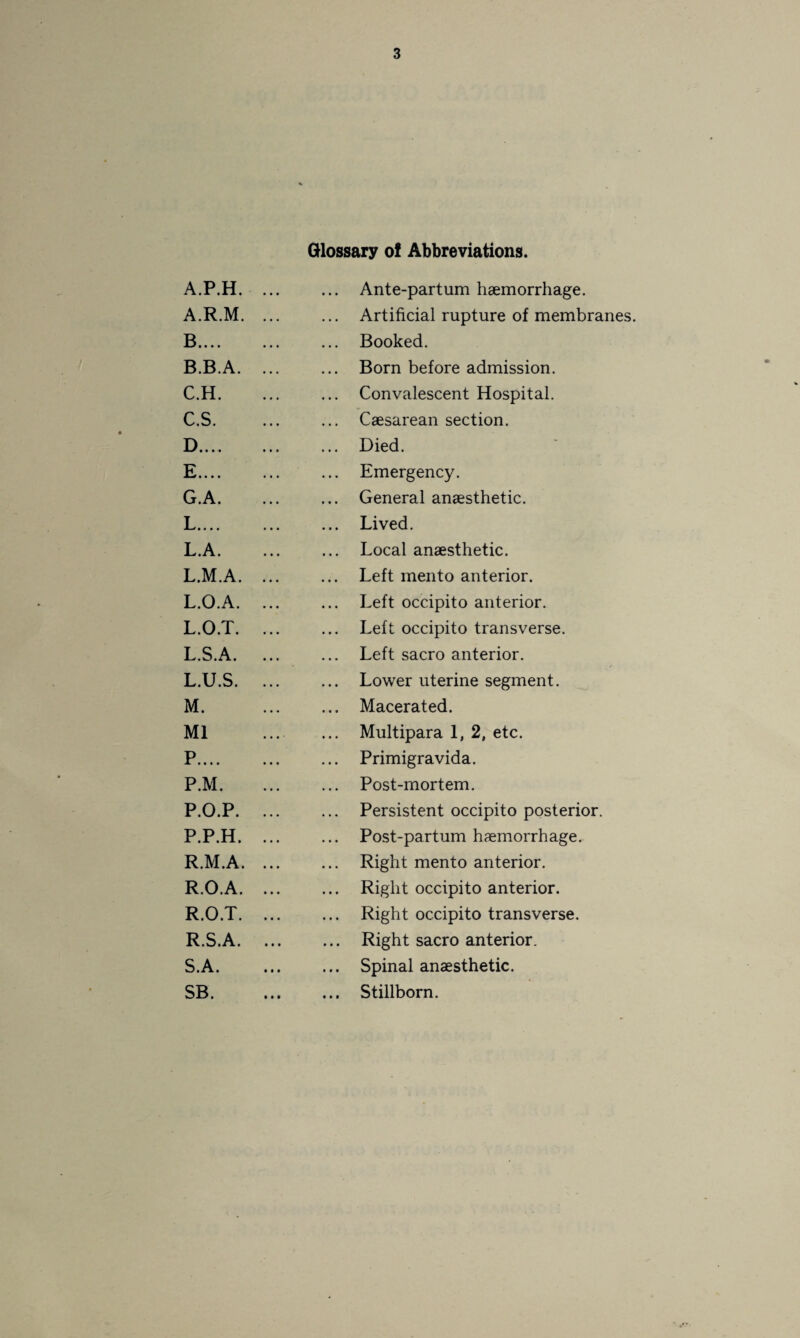 A.P.H. A. R.M. B. ... B. B.A. C. H. C. S. D. ... E. ... G.A. •• • • L.A. L.M.A. L.O.A. L.O.T. L.S.A. L. U.S. M. Ml P.... P.M. P.O.P. P.P.H. R.M.A. R.O.A. R.O.T. R. S.A. S. A. SB. Glossary of Abbreviations. ... Ante-partum haemorrhage. ... Artificial rupture of membranes. ... Booked. ... Born before admission. ... Convalescent Hospital. ... Caesarean section. ... Died. ... Emergency. ... General anaesthetic. ... Lived. ... Local anaesthetic. ... Left mento anterior. ... Left occipito anterior. Left occipito transverse. ... Left sacro anterior. ... Lower uterine segment. ... Macerated. ... Multipara 1, 2, etc. ... Primigravida. ... Post-mortem. ... Persistent occipito posterior. ... Post-partum haemorrhage. ... Right mento anterior. ... Right occipito anterior. ... Right occipito transverse. ... Right sacro anterior. ... Spinal anaesthetic. ... Stillborn.