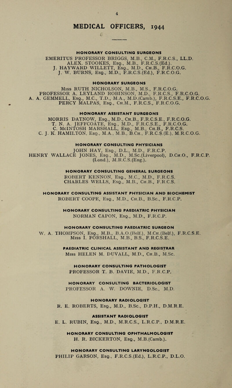 MEDICAL OFFICERS, 1944 i HONORARY CONSULTING SURGEONS EMERITUS PROFESSOR BRIGGS, M.B.. C.M., F.R.C.S., LL.D. ALEX. STOOKES, Esq.. M.B., F.R.C.S.(Ed.). J. HAYWARD WILLETT, Esq., M.D., Ch.B., F.R.C.O.G. J. W. BURNS. Esq., M.D., F.R.C.S.(Ed.). F.R.C.O.G. HONORARY SURGEONS Miss RUTH NICHOLSON, M.B., M.S., F.R.C.O.G. PROFESSOR A. LEYLAND ROBINSON, M.D.. F.R.C.S.. F.R.C.O.G. A. A. GEMMELL, Esq., M.C., T.D., M.A., M.D.(Camb.), F.R.C.S.E.. F.R.C.O.G. PERCY MALPAS, Esq., Ch.M.. F.R.C.S., F.R.C.O.G. HONORARY ASSISTANT SURGEONS MORRIS DATNOW, Esq., M.D., Ch.B., F.R.C.S.E., F.R.C.O.G. T. N. A. JEFFCOATE, Esq., M.D., F.R.C.S.E.. F.R.C.O.G. C. McINTOSH MARSHALL, Esq., M.B., Ch.B., F.R.C.S. C. J. K. HAMILTON, Esq., M.A., M.B., B.Ch., F.R.C.S.(E.), M.R.C.O.G. HONORARY CONSULTING PHYSICIANS JOHN HAY, Esq., D.L., M.D., F.R.C.P. HENRY WALLACE JONES, Esq., M.D., M.Sc.(Liverpool), D.Ch.O., F.R.C.P. (Lond.), M.R.C.S.{Eng.). HONORARY CONSULTING GENERAL SURGEONS ROBERT KENNON, Esq., M.C., M.D., F.R.C.S. CHARLES WELLS, Esq., M.B., Cii.B., F.R.C.S. HONORARY CONSULTING ASSISTANT PHYSICIAN AND BIOCHEMIST ROBERT COOPE, Esq., M.D., Ch.B., B.Sc., F.R.C.P. HONORARY CONSULTING PAEDIATRIC PHYSICIAN NORMAN CAPON, Esq., M.D., F.R.C.P. HONORARY CONSULTING PAEDIATRIC SURGEON W. A. THOMPSON, Esq., M.B., B.A.O.(Belf.), M.CH.(Belf.), F.R.C.S.E. Miss I. FORSHALL, M.B., B.S., F.R.C.S.E. PAEDIATRIC CLINICAL ASSISTANT AND REGISTRAR Miss HELEN M. DUVALL, M.D., Ch.B., M.Sc. HONORARY CONSULTING PATHOLOGIST PROFESSOR T. B. DAVIE, M.D., F.R.C.P. HONORARY CONSULTING BACTERIOLOGIST PROFESSOR A. W. DOWNIE, D.Sc., M.D. HONORARY RADIOLOGIST R. E. ROBERTS, Esq., M.D., B.Sc., D.P.H., D.M.R.E. ASSISTANT RADIOLOGIST E. L. RUBIN. Esq., M.D., M.R.C.S., L.R.C.P., D.M.R.E. HONORARY CONSULTING OPHTHALMOLOGIST H. R. BICKERTON, Esq., M.B.(Camb.). HONORARY CONSULTING LARYNGOLOGIST PHILIP GARSON, Esq., F.R.C.S.(Ed.), L.R.C.P., D.L.O.