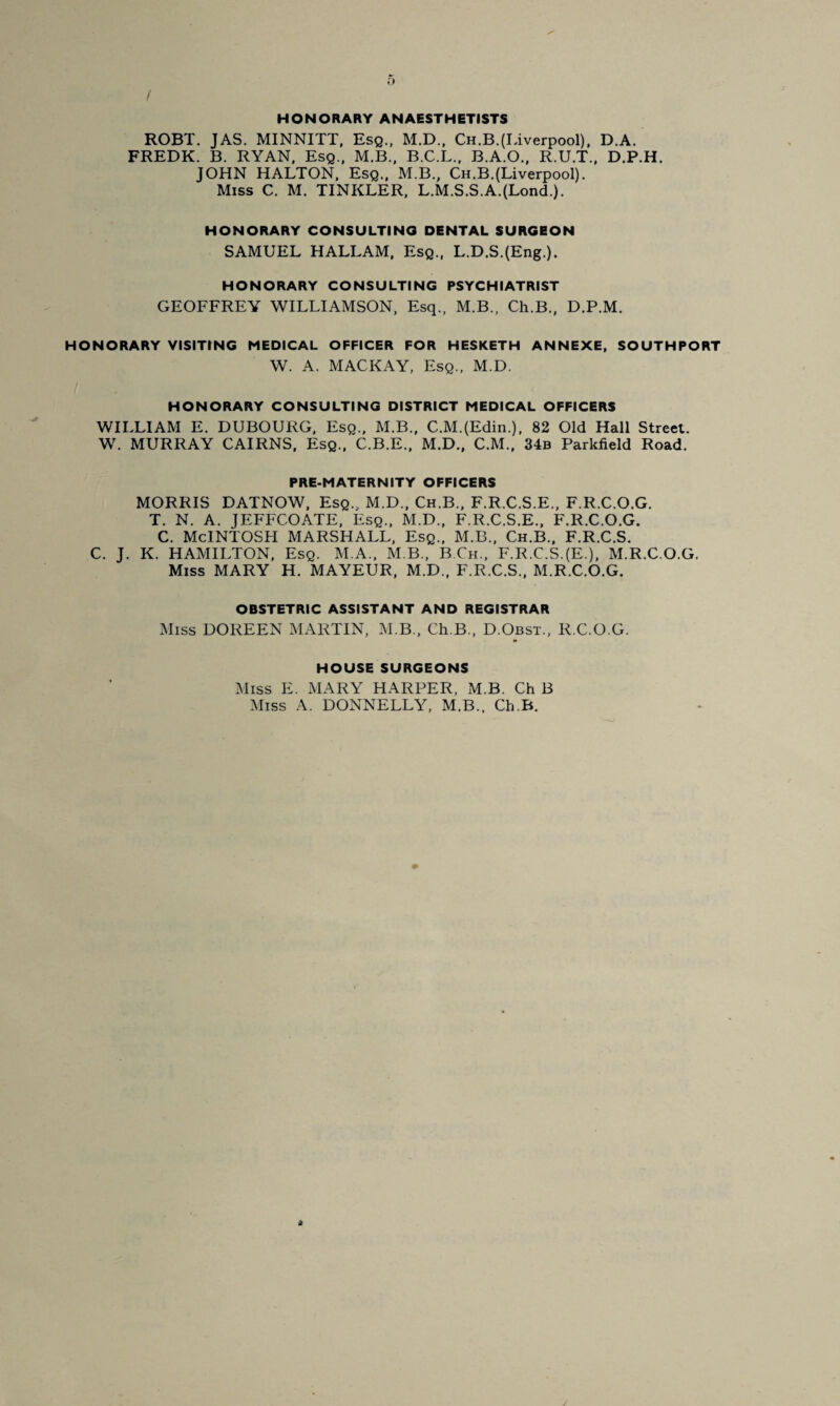 / HONORARY ANAESTHETISTS ROBT. JAS. MINNITT, Esq., M.D., Ch.B.(Liverpool). D.A. FREDK. B. RYAN. Esq.. M.B., B.C.L.. B.A.O., R.U.T., D.P.H. JOHN HALTON. Esq., M.B., Ch.B.(Liverpool). Miss C. M. TINKLER. L.M.S.S.A.(Lond.). HONORARY CONSULTING DENTAL SURGEON SAMUEL HALLAM, Esq., L.D.S.(Eng.). HONORARY CONSULTING PSYCHIATRIST GEOFFREY WILLIAMSON. Esq.. M.B., Ch.B., D.P.M. HONORARY VISITING MEDICAL OFFICER FOR HESKETH ANNEXE, SOUTHPORT W. A. MACKAY, Esq., M.D. HONORARY CONSULTING DISTRICT MEDICAL OFFICERS WILLIAM E. DUBOURG, Esq., M.B., C.M.(Edin.), 82 Old Hall Street. W. MURRAY CAIRNS, Esq., C.B.E., M.D., C.M., 34b Parkfield Road. PRE.MATERNITY OFFICERS MORRIS DATNOW, Esq., M.D., Ch.B., F.R.C.S.E.. F.R.C.O.G. T. N. A. JEFFCOATE, Esq., M.D., F.R.C.S.E., F.R.C.O.G. C. McINTOSH MARSHALL. Esq., M.B., Ch.B., F.R.C.S. C. J. K. HAMILTON. Esq. M.A., M B., B.Ch., F.R.C.S.(E.), M.R.C.O.G. Miss MARY H. MAYEUR, M.D., F.R.C.S.. M.R.C.O.G. OBSTETRIC ASSISTANT AND REGISTRAR Miss DOREEN MARTIN, M.B., Ch.B., D.Obst., R.C.O.G. HOUSE SURGEONS Miss E. MARY HARPER, M.B. Ch B Miss A. DONNELLY, M.B., Ch.B.