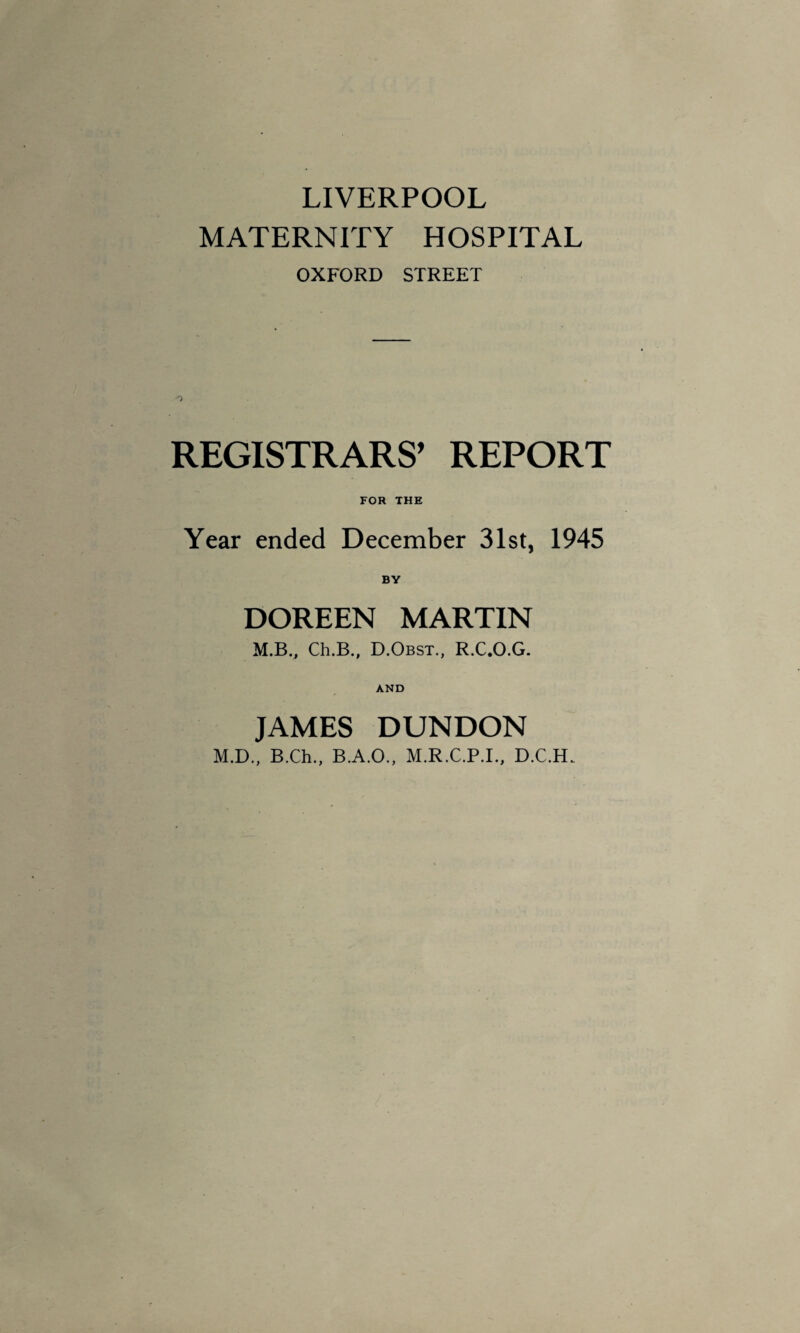 LIVERPOOL MATERNITY HOSPITAL OXFORD STREET REGISTRARS’ REPORT FOR THE Year ended December 31st, 1945 BY DOREEN MARTIN M.BV Ch.B., D.Obst., R.C.O.G. AND JAMES DUNDON M.D., B.Ch., B.A.O., M.R.C.P.I., D.C.H.