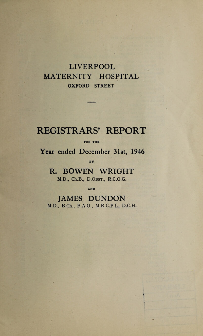 LIVERPOOL MATERNITY HOSPITAL OXFORD STREET REGISTRARS’ REPORT FOR THE Year ended December 31st, 1946 R. BOWEN WRIGHT M.D., Ch.B., D.Obst., R.C.O.G. AND JAMES DUNDON M.D., B.Ch., B.A.O., M.R.C.P.I., D.C.H.