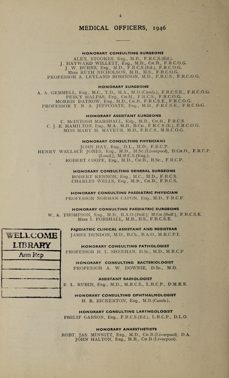 MEDICAL OFFICERS, 1946 HONORARY CONSULTING SURGEONS ALEX. STOOKES, Esq., M.B., F.R.C.S.(Ed.). J. HAYWARD WILLETT, Esq., M.D., Ch.B., F.R.C.O.G. J. W. BURNS, Esq., M.D., F.R.C.S.(Ed.), F.R.C.O.G. Miss RUTH NICHOLSON, M.B., M.S., F.R.C.O.G. PROFESSOR A. LEYLAND ROBINSON, M.D., F.R.C.S., F.R.C.O.G. HONORARY SURGEONS A A. GEMMELL, Esq., M.C., T.D., M.A., M.D.(Camb.), F.R.C.S.E., F.R.C.O.G. PERCY MALPAS, Esq., Ch.M., F.R.C.S., F.R.C.O.G. MORRIS DATNOW, Esq., M.D., Ch.B., F.R.C.S.E., F.R.C.O.G. PROFESSOR T. N. A. JEFFCOATE, Esq., M.D., F.R.C.S.E., F.R.C.O.G. ♦ HONORARY ASSISTANT SURGEONS c. McIntosh marshall, esq., m.b., ch.b., f.r.c.s. C. J. K. HAMILTON, Esq., M.A., M.B., B.Ch., F.R.C.S.(E.), F.R.C.O.G. MISS MARY H. MAYEUR, M.D., F.R.C.S., M.R.C.O.G. HONORARY CONSULTING PHYSICIANS JOHN HAY, Esq., D.L., M.D., F.R.C.P. HENRY WALLACE JONES, Esq., M.D., M.Sc.(Liverpool), D.Ch.O., F.R.C.P. (Lond.), M.R.C.S.(Eng.). ROBERT COOPE, Esq., M.D., Ch.B., B.Sc., F.R.C.P. HONORARY CONSULTING GENERAL SURGEONS ROBERT KENNON, Esq., M.C., M.D., F.R.C.S. CHARLES WELLS, Esq., M.B., Ch.B., F.R.C.S. HONORARY CONSULTING PAEDIATRIC PHYSICIAN PROFESSOR NORMAN CAPON, Esq., M.D., F.R.C.P. HONORARY CONSULTING PAEDIATRIC SURGEONS W..A THOMPSON, Esq., M.B., B.A.O.(BelL); M.CH.(Belf.), F.R.C.S.E. Miss I. FORSHALL, M.B., B.S., F.R.C.S.E. PAEDIATRIC clinical assistant and registrar JAMES DUNDON, M.D., B.Ch., B.A.O., M.R.C.P.I. HONORARY CONSULTING PATHOLOGIST PROFESSOR H. L. SHEEHAN, D.Sc., M.D., M.R.C.P. HONORARY CONSULTING BACTERIOLOGIST PROFESSOR A. W. DOWNIE, D.Sc., M.D. ASSISTANT RADIOLOGIST E. L. RUBIN, Esq., M.D., M.R.C.S., L.R.C.P., D.M.R.E. HONORARY CONSULTING OPHTHALMOLOGIST H. R. BICKERTON, Esq., M.B.(Camb.). HONORARY CONSULTING LARYNGOLOGIST PHILIP GARSON, Esq., F.R.C.S.(Ed.), L.R.C.P., D.L.O. HONORARY ANAESTHETISTS ROBT. JAS. MINNITT, Esq., M.D., Ch.B.(Liverpool), D.A. JOHN HALTON, Esq., M.B., Ch.B.(Liverpool).