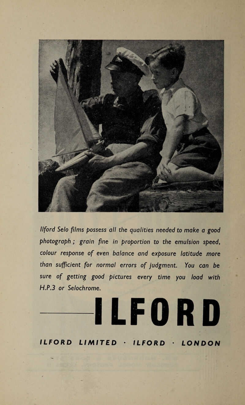 Ilford Selo films possess all the qualities needed to make a good photograph ; grain fine in proportion to the emulsion speed, colour response of even balance and exposure latitude more than sufficient for normal errors of judgment. You can be sure of getting good pictures every time you load with H.P.3 or Selochrome. ILFORD LIMITED ILFORD LONDON