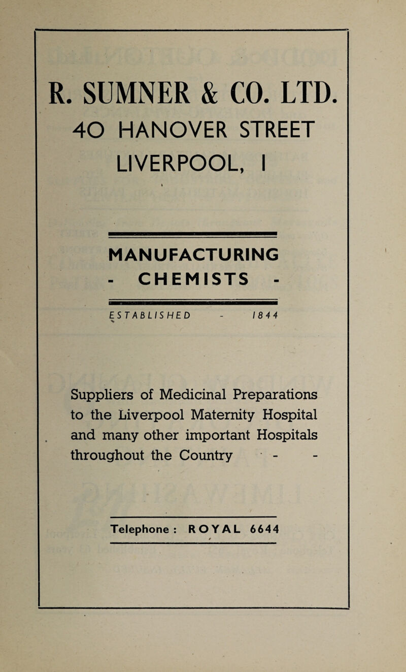 R. SUMNER & CO. LTD. 40 HANOVER STREET LIVERPOOL, I MANUFACTURING - CHEMISTS - ESTABLISHED - 1844 Suppliers of Medicinal Preparations to the Liverpool Maternity Hospital and many other important Hospitals throughout the Country Telephone: ROYAL 6644