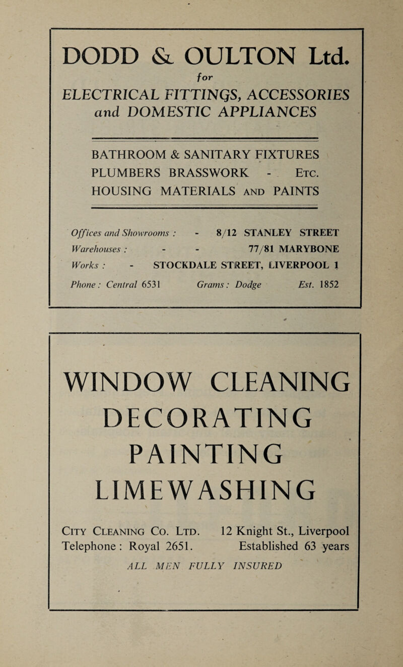 DODD & OULTON Ltd. for ELECTRICAL F1TT1NQS, ACCESSORIES and DOMESTIC APPLIANCES BATHROOM & SANITARY FIXTURES 0 PLUMBERS BRASSWORK - Etc. HOUSING MATERIALS and PAINTS Offices and Showrooms : - 8/12 STANLEY STREET Warehouses : - - 77/81 MARYBONE Works : - STOCKDALE STREET, LIVERPOOL 1 Phone: Central 6531 Grams: Dodge Est. 1852 WINDOW CLEANING DECORATING PAINTING LIMEWASHING City Cleaning Co. Ltd. 12 Knight St., Liverpool Telephone: Royal 2651. Established 63 years ALL MEN FULLY INSURED