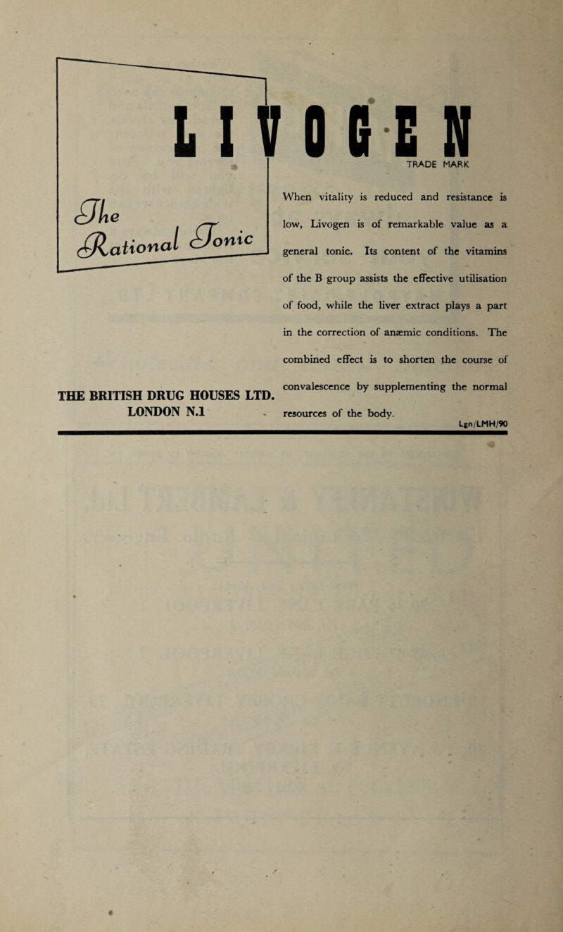 L I T G BE N c^Jlie (CHational <±Jomc TRADE MARK When vitality is reduced and resistance is low, Livogen is of remarkable value as a general tonic. Its content of the vitamins of the B group assists the effective utilisation of food, while the liver extract plays a part in the correction of anaemic conditions. The combined effect is to shorten the course of THE BRITISH DRUG HOUSES LTD. LONDON N.l - resources of the body convalescence by supplementing the normal Lgn/LMH/90