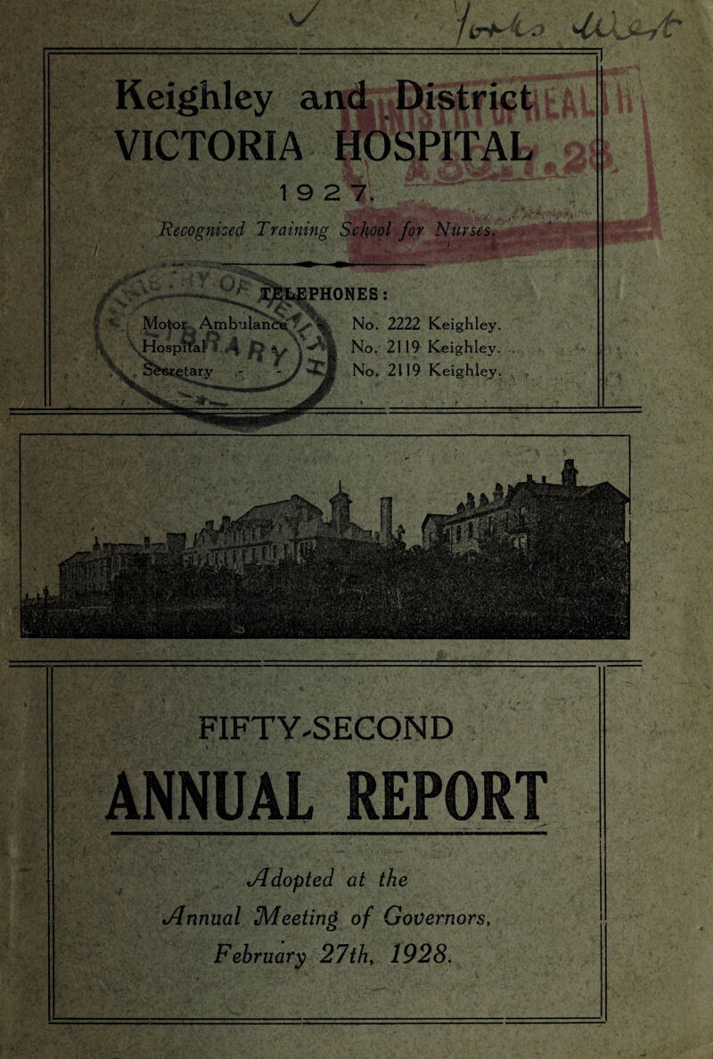 Keighley and District VICTORIA HOSPITAL 19 2 7. Recognizef Training School for Nurses. I ' Motor Ambulanbe No. 2222 Keighley. \HqspiMt/*.«4 Vj | No./ 2119 Keighley. . No, 2119 Keighley. . r it ary FIFTY-SECOND ANNUAL REPORT ^Adopted at the tAnnual Meeting of Governors, February 27th, 1928.