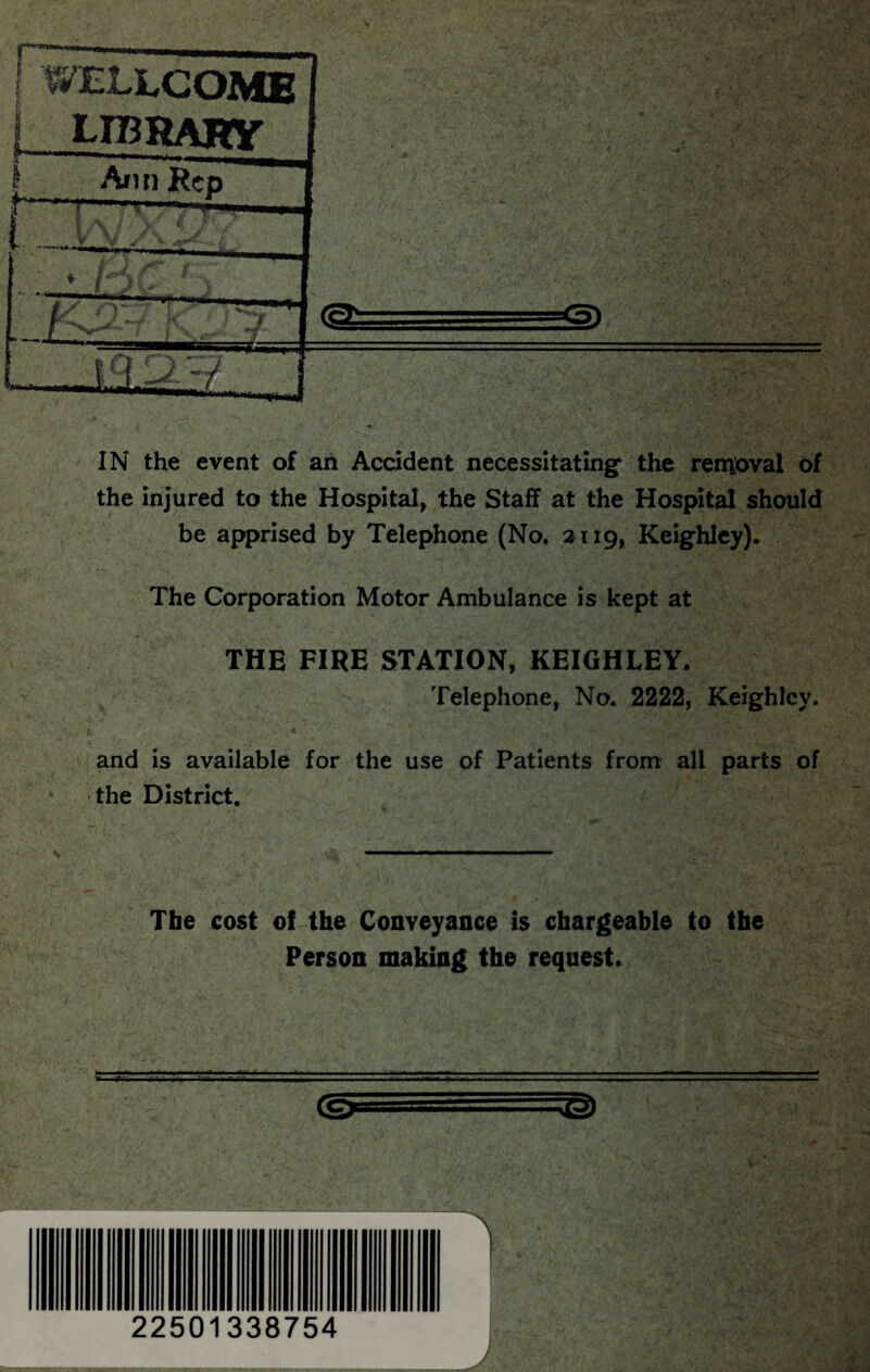 j WELLCOME 1 LIBRARY , '• ’ • • , \ \ ■’ /' ' ' ' ■ / ' ■ ■ ' ’ 1 Ann Rep ♦ H>C fv ' -LU;/ J . ,v ... -sv ^ • ■ IN the event of an Accident necessitating- the removal of the injured to the Hospital, the Staff at the Hospital should be apprised by Telephone (No. 2119, Keighley). The Corporation Motor Ambulance is kept at THE FIRE STATION, KEIGHLEY. Telephone, No. 2222, Keighley. 1 * and is available for the use of Patients from all parts of the District. Tbe cost of the Conveyance Is chargeable to the Person making the request. (ej-,-^j) J, 22501338754