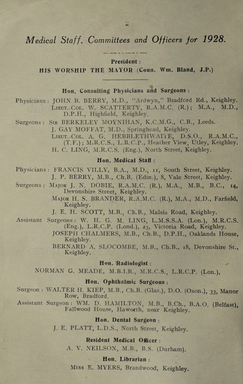 Medical Staff, Committees and Officers for 1928. President : HIS WORSHIP THE MAYOR (Coun. Wm. Bland, J.P.) Hon. Consulting Physicians and Surgeons : Physicians : JOHN B. BERRY, M.D., “Ardwyn,” Bradford Rd., Keighley. Lieut.-Col. W. SCATTERTY, R.A.M.C. (R.); M.A., M.D., D.P.H., Highfield, Keighley. Surgeons : Sir BERKELEY MOYNIHAN, K.C.M.G., C.B., Leeds. J. GAY MOFFAT, M.D., Springhead, Keighley. Lieut.-Col. A. G. HEBBLETHWAITE, D.S.O., R.A.M.C., (T.F.); MsR.C.S., L.R.C.P., Heather View, Utley, Keighley. H. C. LING, M.R.C.S. (Eng.), North Street, Keighley. Hon. Medical Staff : Physicians : FRANCIS VILLY, B.A., M.D., n, South Street, Keighley. J. P. BERRY, M.B., Ch.B. (Edin.), 8, Vale Street, Keighley. Surgeons : Major J. N. DOBIE, R.A.M.C. (R.), M.A., M.B., B.C., 14, Devonshire Street, Keighley. Major H. S. BRANDER, R.A.M.C. (R.), M.A., M.D., Farfield, Keighley. J. E. H. SCOTT, M.B., Ch.B., Malsis Road, Keighley. Assistant Surgeons: W. H. G. M. LING, L.M.S.S.A. (Lon.), M.R.C.S. (Eng.), L.R.C.P. (Lond.), 23, Victoria Road, Keighley. JOSEPH CHALMERS, M.B., Ch.B., D.P.H., Oaklands House, Keighley. BERNARD A. SLOCOMBE, M.B., Ch.B., 18, Devonshire St., Keighley. Hon. Radiologist : NORMAN G. MEADE, M.B.I.R., M.R.C.S., L.R.C.P. (Lon.), Hon. Ophthalmic Surgeons : Surgeon : WALTER Id. KIEP, M.B., Ch.B. (Glas.), D.O. (Oxon.), 33, Manor Row, Bradford. Assistant Surgeon : WM. D. HAMILTON, M.B., B.Ch., B.A.O. (Belfast), Fallwood House, Haworth, near Keighley. Hon. Dental Surgeon : J. E. PLATT, L.D.S., North Street, Keighley. Resident Medical Officer : A. V. NEILSON, M.B., B.S. (Durham). Hon. Librarian : Miss E. MYERS, Braudwood, Keighley.