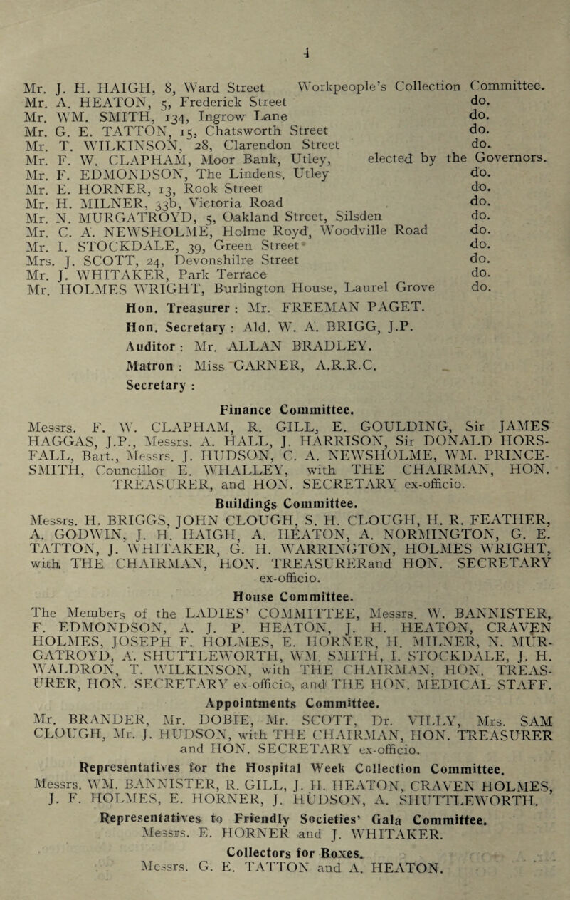 -1 Mr. J. H. HAIGH, 8, Ward Street Workpeople’s Collection Committee. Mr. A. HEATON, 5, Frederick Street do. Mr. WM. SMITH, 134, Ingrow Lane do. Mr. G. E. TATTON, 15, Chatsworth Street do. Mr. T. WILKINSON, 28, Clarendon Street do. Mr. F. W. CLAPHAM, Moor Bank, Utley, elected by the Governors. Mr. F. EDMONDSON, The Lindens. Utley do. Mr. E. HORNER, 13, Rook Street do. Mr. H. MILNER, 33b, Victoria Road do, Mr. N. MURGATROYD, 5, Oakland Street, Silsden do. Mr. C. A. NEWSHOLME, Holme Royd, Woodville Road do. Mr. I. STOCKDALE, 39, Green Street- do. Mrs. J. SCOTT, 24, Devonshire Street do. Mr. J. WHITAKER, Park Terrace do. Mr. HOLMES WRIGHT, Burlington House, Laurel Grove do. Hon. Treasurer : Mr. FREEMAN PAGET. Hon. Secretary : Aid. W. A. BRIGG, J.P. Auditor : Mr. ALLAN BRADLEY. Matron : Miss GARNER, A.R.R.C. Secretary : Finance Committee. Messrs. F. W. CLAPHAM, R. GILL, E. GOULDING, Sir JAMES HAGGAS, J.P., Messrs. A. HALL, J. HARRISON, Sir DONALD HORS¬ FALL, Bart., Messrs. J. HUDSON, C. A. NEWSHOLME, WM. PRINCE- SMITH, Councillor E. WHALLEY, with THE CHAIRMAN, HON. TREASURER, and HON. SECRETARY ex-officio. Buildings Committee. Messrs. H. BRIGGS, JOHN CLOUGH, S. H. CLOUGH, H. R. FEATHER, A. GODWIN, J. H. HAIGH, A. HEATON, A. NORMINGTON, G. E. TATTON, J. WHITAKER, G. H. WARRINGTON, HOLMES WRIGHT, with, THE CHAIRMAN, HON. TREASURERand HON. SECRETARY ex-officio. House Committee. The Members of the LADIES’ COMMITTEE, Messrs. W. BANNISTER, F. EDMONDSON, A. J. P. HEATON, J. H. HEATON, CRAVEN HOLMES, JOSEPH E. HOLMES, E. HORNER, II. MILNER, N. MUR¬ GATROYD, A. SHUTTLEWORTH, WM. SMITH, I. STOCKDALE, J. H. WALDRON, T. WILKINSON, with THE CHAIRMAN, HON. TREAS¬ URER, HON. SECRETARY ex-officio,, and THE HON. MEDICAL STAFF. Appointments Committee. Mr. BRANDER, Mr. DOBIE, Mr. SCOTT, Dr. VILLY, Mrs. SAM CLOUGH, Mr. J. HUDSON, with THE CHAIRMAN, HON. TREASURER and HON. SECRETARY ex-officio. Representatives for the Hospital Week Collection Committee. Messrs. WM. BANNISTER, R. GILL, J. Pi. HEATON, CRAVEN HOLMES, J. F. HOLMES, E. HORNER, J. HUDSON, A. SHUTTLEWORTH. Representatives to Friendly Societies’ Gala Committee. Messrs. E. HORNER and J. WHITAKER. Collectors for Boxes. Messrs. G. E. TATTON and A. HEATON.