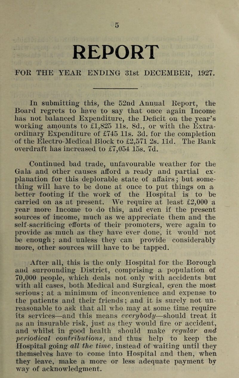 REPORT FOE THE YEAR ENDING 31st DECEMBER, 1927. In submitting this, tlie 52nd Annual Report, the Board regrets to have to say that once again Income has not balanced Expenditure, the Deficit on the year’s working amounts to £1,825 11s. 8d., or with the Extra¬ ordinary Expenditure of £745 11s. 3d. for the completion of the Electro-Medical Block to £2,571 2s. lid. The Bank overdraft has increased to £7,054 15s. 7d. Continued bad trade, unfavourable weather for the Gala and other causes afford a ready and partial ex¬ planation for this deplorable state of affairs ; but some¬ thing will have to be done at once to put things on a better footing if the work of the Hospital is to be carried on as at present. We require at least £2,000 a year more Income to do this, and even if the present sources of income, much as we appreciate them and the self-sacrificing efforts of their promoters, were again to provide as much as they have ever done, it would not be enough; and unless they can provide considerably more, other sources will have to be tapped. After all, this is the only Hospital for the Borough and surrounding District, comprising a population of 70,000 people, which deals not only with accidents but with all cases, both Medical and Surgical, even the most serious; at a minimum of inconvenience and expense to the patients and their friends ; and it is surely not un¬ reasonable to ask that all who may at some time require its services—and this means everybody—should treat it as an insurable risk, just as they would fire or accident, and whilst in good health should make regular and periodical contributions, and thus help to keep the Hospital going all the time, instead of waiting until they themselves have to come into Hospital and then, when they leave, make a more or less adequate payment by way of acknowledgment.