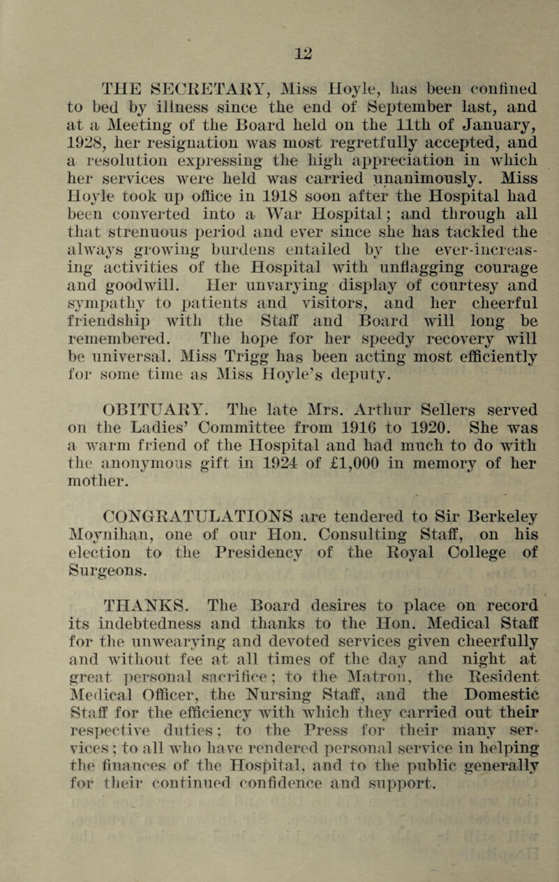 THE SECRETARY, Miss Hoyle, lias been confined to bed by illness since the end of September last, and at a Meeting of the Board held on the 11th of January, 1928, her resignation was most regretfully accepted, and a resolution expressing the high appreciation in which her services were held was carried unanimously. Miss Hoyle took up office in 1918 soon after the Hospital had been converted into a War Hospital; and through all that strenuous period and ever since she has tackled the always growing burdens entailed by the ever-increas¬ ing activities of the Hospital with unflagging courage and goodwill. Her unvarying display of courtesy and sympathy to patients and visitors, and her cheerful friendship with the Staff and Board will long be remembered. The hope for her speedy recovery will be universal. Miss Trigg has been acting most efficiently for some time as Miss Hoyle’s deputy. OBITUARY. The late Mrs. Arthur Sellers served on the Ladies’ Committee from 1916 to 1920. She was a warm friend of the Hospital and had much to do with the anonymous gift in 1924 of £1,000 in memory of her mother. CONGRATULATIONS are tendered to Sir Berkeley Moynihan, one of our Hon. Consulting Staff, on his election to the Presidency of the Royal College of Surgeons. THANKS. The Board desires to place on record its indebtedness and thanks to the Hon. Medical Staff for the unwearying and devoted services given cheerfully and without fee at all times of the day and night at great personal sacrifice; to the Matron, the Resident Medical Officer, the Nursing Staff, and the Domestic Staff for the efficiency with which they carried out their respective duties; to the Press for their many ser¬ vices ; to all who have rendered personal service in helping the finances of the Hospital, and to the public generally for their continued confidence and support.