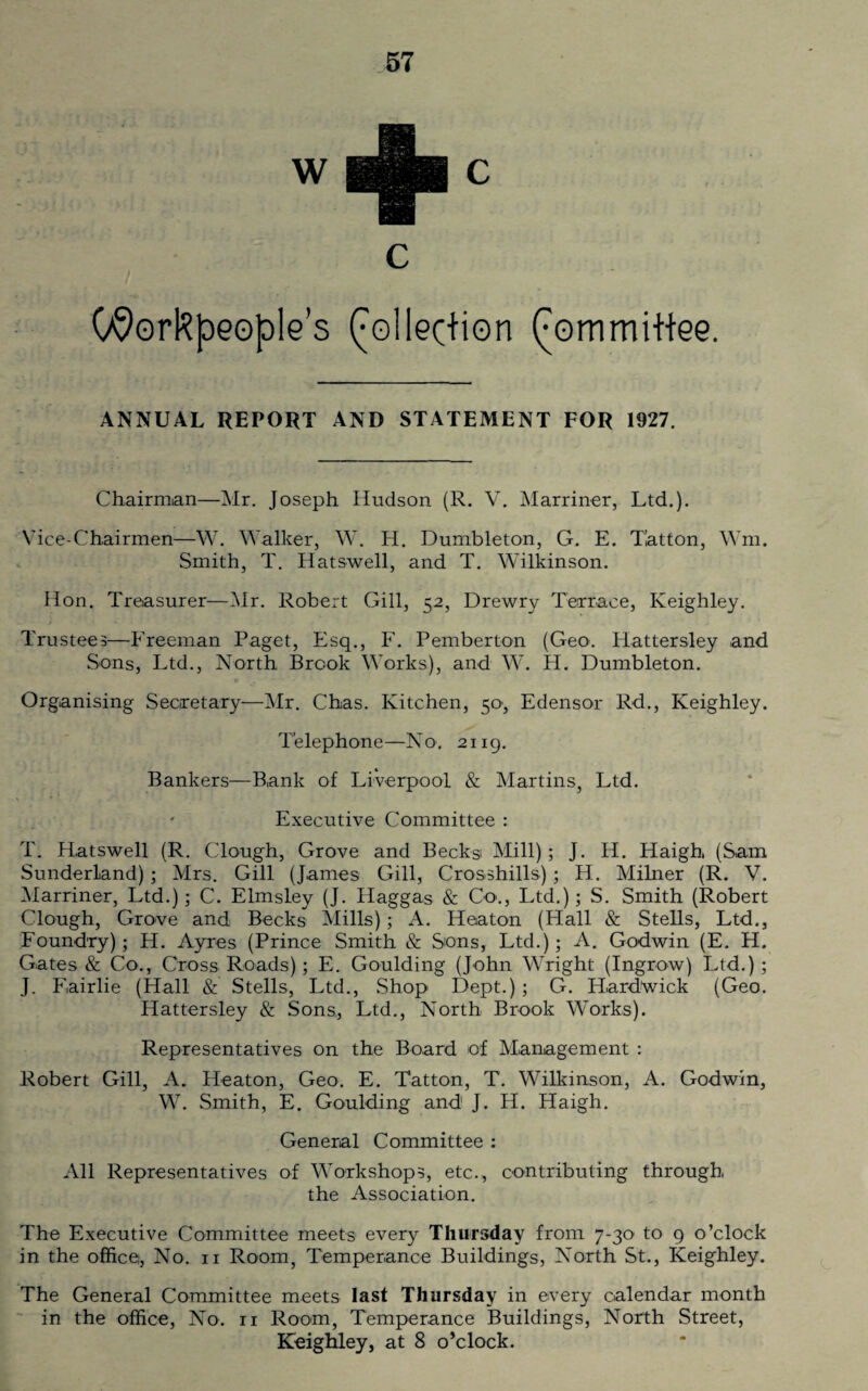(/Workpeople’s Collection (mmmittee. ANNUAL REPORT AND STATEMENT FOR 1927. Chairman—Mr. Joseph Hudson (R. V. Marriner, Ltd.). Vice-Chairmen—W. Walker, W. H. Dumbleton, G. E. Tat ton, Wm. Smith, T. Hatswell, and T. Wilkinson. Hon. Treasurer—Mr. Robert Gill, 52, Drewry Terrace, Keighley. Trustees—Freeman Paget, Esq., F. Pemberton (Geo. Hattersley and Sons, Ltd., North Brook Works), and W. H. Dumbleton. Organising Secretary—Mr. Chas. Kitchen, 50, Edensor Rd., Keighley. Telephone—No. 2119. Bankers—Bank of Liverpool & Martins, Ltd. Executive Committee : T. Hatswell (R. Clough, Grove and Becks Mill); J. H. Haigh, (Sam Sunderland); Mrs. Gill (James Gill, Crosshills); H. Milner (R. V. Marriner, Ltd.); C. Elmsley (J. Haggas & Co., Ltd.); S. Smith (Robert Clough, Grove and Becks Mills); A. Heaton (Hall & Stells, Ltd., Foundry); H. Ayres (Prince Smith & Sons, Ltd.); A. Godwin (E. H. Gates & Co., Cross Roads); E. Goulding (John Wright (Ingrow) Ltd.) ; J. Fairlie (Hall & Stells, Ltd., Shop Dept.) ; G. Hard’wick (Geo. Hattersley & Sons., Ltd., North Brook Works). Representatives on the Board of Management : Robert Gill, A. Heaton, Geo. E. Tatton, T. Wilkinson, A. Godwin, W. Smith, E. Goulding and J. H. Haigh. General Committee : All Representatives of Workshops, etc., contributing through the Association. The Executive Committee meets every Thursday from 7-30 to 9 o’clock in the office, No. n Room, Temperance Buildings, North St., Keighley. The General Committee meets last Thursday in every calendar month in the office, No. ri Room, Temperance Buildings, North Street, Keighley, at 8 o’clock.