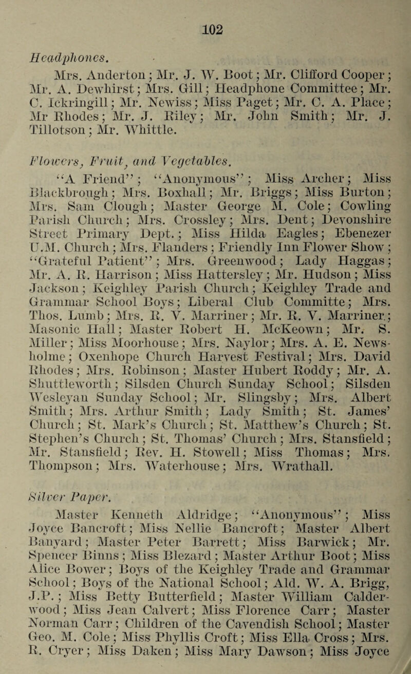 Headphones. Mrs. Anderton; Mr. J. W. Boot; Mr. Clifford Cooper; Mr. A. Dewhirst; Mrs. Gill; Headphone Committee; Mr. C. Ickringill; Mr. Newiss; Miss Paget; Mr. C. A. Place; Mr Rhodes; Mr. J. Riley; Mr. John Smith; Mr. J. Tillotson; Mr. Whittle. Flowers, Fruit} and Vegetables. “A Friend”; “ Anonymous” ; Miss Archer; Miss Blackbrough; Mrs. Boxhall; Mr. Briggs; Miss Burton; Mrs. Sam Clough; Master George M. Cole; Cowling- Parish Church; Mrs. Crossley; Mrs. Dent; Devonshire Street Primary Dept.; Miss Hilda Eagles; Ebenezer U.M. Church ; Mrs. Flanders ; Friendly Inn Flower Show ; “ Grateful Patient” ; Mrs. Greenwood; Lady Haggas ; Mr. A. R. Harrison; Miss Hattersley; Mr. Hudson; Miss Jackson; Keighley Parish Church; Keighley Trade and Grammar School Boys; Liberal Club Committe; Mrs. Thos. Liirnb; Mrs. R. V. Marriner; Mr. R. V. Marriner.; Masonic Hall; Master Robert H. McKeown; Mr. S. Miller; Miss Moorliouse; Mrs. Naylor; Mrs. A. E. News- hohne ; Oxenhope Church Harvest Festival; Mrs. David Rhodes; Mrs. Robinson; Master Hubert Roddy; Mr. A. Shuttleworth; Silsden Church Sunday School; Silsden Wesleyan Sunday School; Mr. Slingsby; Mrs. Albert Smith; Mrs. Arthur Smith; Lady Smith; St. James’ Church; St. Mark’s Church; St. Matthew’s Church; St. Stephen’s Church; St. Thomas’ Church; Mrs. Stansfield; Mr. Stansfield; Rev. H. Stowell; Miss Thomas; Mrs. Thompson; Mrs. Waterhouse; Mrs. Wrathall. Silver Paper. Master Kenneth Aldridge; “Anonymous”; Miss Joyce Bancroft; Miss Nellie Bancroft; Master Albert Banyard; Master Peter Barrett; Miss Barwick; Mr. Spencer Binns ; Miss Blezard ; Master Arthur Boot; Miss Alice Bower; Boys of the Keighley Trade and Grammar School; Boys of the National School; Aid. W. A. Brigg, J.P. ; Miss Betty Butterfield; Master William Calder- wood; Miss Jean Calvert; Miss Florence Carr; Master Norman Carr; Children of the Cavendish School; Master Geo. M. Cole; Miss Phyllis Croft; Miss Ella Cross; Mrs. R. Cryer; Miss Daken; Miss Mary Dawson; Miss Joyce