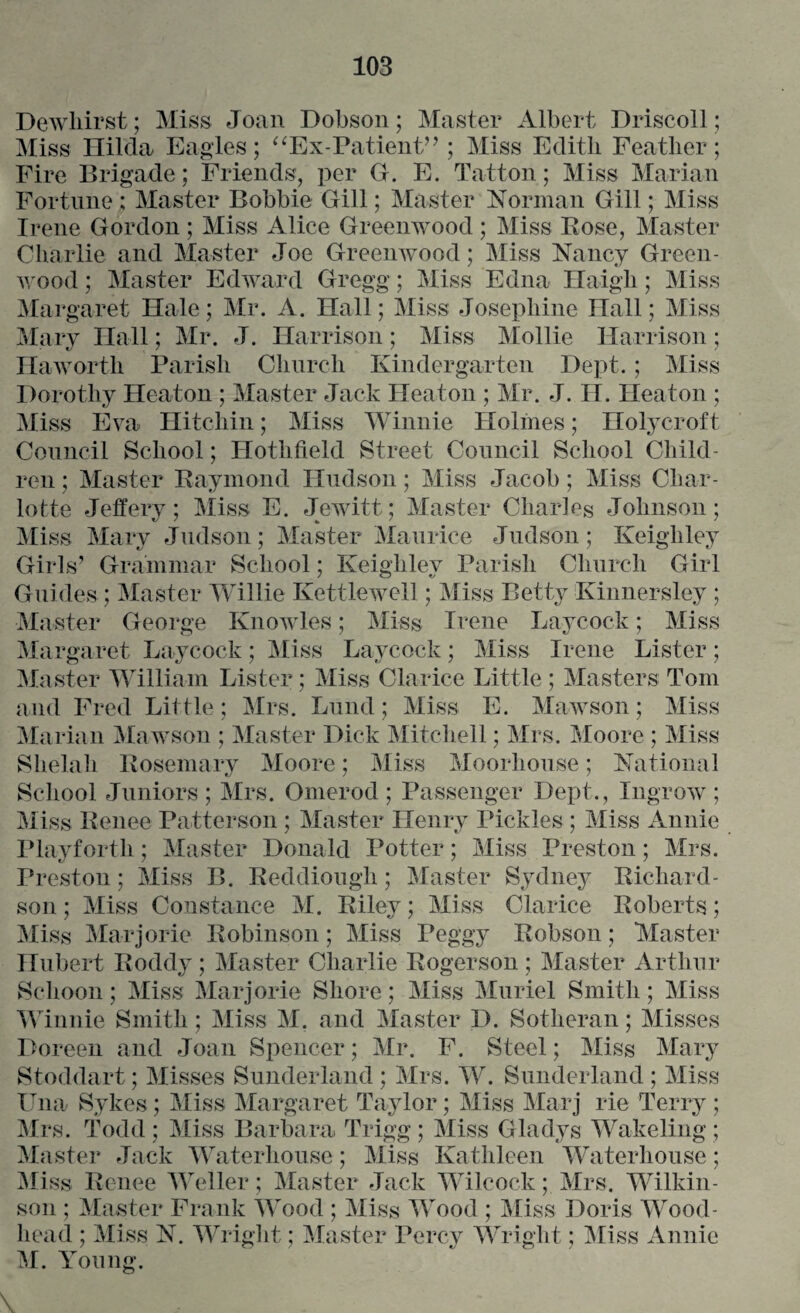 Dewliirst; Miss Joan Dobson; Master Albert Driscoll; Miss Hilda Eagles; “Ex-Patient” ; Miss Edith Feather; Fire Brigade; Friends, per G. E. Tatton; Miss Marian Fortune; Master Bobbie Gill; Master Norman Gill; Miss Irene Gordon; Miss Alice Greenwood; Miss Bose, Master Charlie and Master Joe Greenwood; Miss Nancy Green¬ wood ; Master Edward Gregg; Miss Edna Haigh; Miss Margaret Hale; Mr. A. Hall; Miss Josephine Hall; Miss Mary Hall; Mr. J. Harrison; Miss Mollie Harrison; Haworth Parish Church Kindergarten Dept.; Miss Dorothy Heaton ; Master Jack Heaton ; Mr. J. H. Heaton ; Miss Eva Hitchin; Miss Winnie Holmes; Holycroft Council School; Hothfield Street Council School Child¬ ren ; Master Raymond Hudson; Miss Jacob; Miss Char¬ lotte Jeffery; Miss E. Jewitt; Master Charles Johnson; Miss Mary Judson; Master Maurice Judson; Keighley Girls’ Grammar School; Keighley Parish Church Girl Guides ; Master Willie Kettlewell; Miss Betty Kinnersley ; Master George Knowles; Miss Irene Laycock; Miss Margaret Laycock; Miss Laycock; Miss Irene Lister; Master William Lister; Miss Clarice Little ; Masters Tom and Fred Little; Mrs. Lund; Miss E. Mawson; Miss Marian Mawson ; Master Dick Mitchell; Mrs. Moore ; Miss Slielah Rosemary Moore; Miss Moorhouse; National School Juniors ; Mrs. Onierod ; Passenger Dept., Ingrow ; Miss Renee Patterson ; Master Henry Pickles ; Miss Annie Playfortk; Master Donald Potter; Miss Preston; Mrs. Preston; Miss B. Reddiough; Master Sydney Richard¬ son; Miss Constance M. Riley; Miss Clarice Roberts; Miss Marjorie Robinson; Miss Peggy Robson; Master Hubert Roddy; Master Charlie Rogerson; Master Arthur Schoon; Miss Marjorie Shore; Miss Muriel Smith; Miss Winnie Smith; Miss M. and Master D. Sotheran; Misses Doreen and Joan Spencer; Mr. F. Steel; Miss Mary Stoddart; Misses Sunderland ; Mrs. W. Sunderland ; Miss Una Sykes; Miss Margaret Taylor; Miss Marj rie Terry ; Mrs. Todd ; Miss Barbara Trigg ; Miss Gladys Wakeling ; Master Jack Waterhouse; Miss Kathleen Waterhouse; Miss Renee Weller; Master Jack Wilcock; Mrs. Wilkin¬ son ; Master Frank Wood ; Miss Wood ; Miss Doris Wood- head ; Miss N. Wright; Master Percy Wright; Miss Annie M. Young.