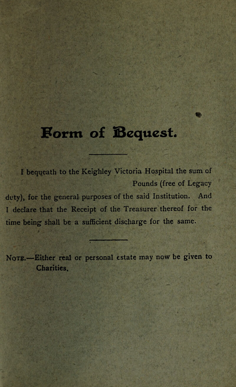 Form of IBequest. I bequeath to the Keighley Victoria Hospital the sum of Pounds (free of Legacy duty), for the general purposes of the said Institution. And I declare that the Receipt of the Treasurer thereof for the time being shall be a sufficient discharge for the same. Note.—Either real or personal estate may now be given to Charities.