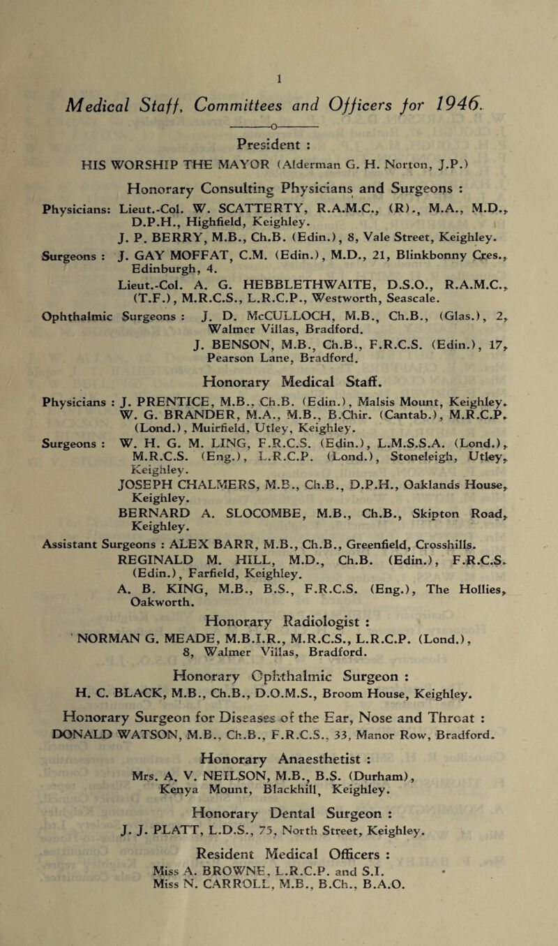 Medical Staff, Committees and Officers for 1946. President : HIS WORSHIP THE MAYOR (Alderman G. H. Norton, J.P.) Honorary Consulting Physicians and Surgeons : Physicians: Lieut.-Col. W. SCATTERTY, R.A.M.C., (R)., M.A., M.D., D.P.H., Highfield, Keighley. J. P. BERRY, M.B., Ch.B. (Edin.), 8, Vale Street, Keighley. Surgeons : J. GAY MOFFAT, C.M. (Edin.), M.D., 21, Blinkbonny Cres., Edinburgh, 4. Lieut.-Col. A. G. HEBBLETHWAITE, D.S.O., R.A.M.C., (T.F.), M.R.C.S., L.R.C.P., Westworth, Seascale. Ophthalmic Surgeons : J. D. McCULLOCH, M.B., Ch.B., (Glas.), 2, Walmer Villas, Bradford. J. BENSON, M.B., Ch.B., F.R.C.S. (Edin.), 17, Pearson Lane, Bradford. Honorary Medical Staff. Physicians : J. PRENTICE, M.B., Ch.B. (Edin.), Malsis Mount, Keighley. W. G. BRANDER, M.A., M.B., B.Chir. (Cantab.), M.R.C.P. (Lond.), Muirfield, Utley, Keighley. Surgeons: W. H. G. M. LING, F.R.C.S. (Edin.), L.M.S.S.A. (Lond.), M.R.C.S. (Eng.), L.R.C.P. (Lond.), Stoneleigh, Utley, Keighley. JOSEPH CHALMERS, M.B., Ch.B., D.P.H., Oaklands House, Keighley. BERNARD A. SLOCOMBE, M.B., Ch.B., Skipton Road, Keighley. Assistant Surgeons : ALEX BARR, M.B., Ch.B., Greenfield, Crosshills. REGINALD M. HILL, M.D., Ch.B. (Edin.), F.R.C.S. (Edin.), Farfield, Keighley. A. B. KING, M.B., B.S., F.R.C.S. (Eng.), The Hollies, Oakworth. Honorary Radiologist : NORMAN G. MEADE, M.B.I.R., M.R.C.S., L.R.C.P. (Lond.), 8, Walmer Villas, Bradford. Honorary Ophthalmic Surgeon : H. C. BLACK, M.B., Ch.B., D.O.M.S., Broom House, Keighley. Honorary Surgeon for Diseases of the Ear, Nose and Throat : DONALD WATSON, M.B., Ch.B., F.R.C.S., 33, Manor Row, Bradford. Honorary Anaesthetist : Mrs. A. V. NEILSON, M.B., B.S. (Durham), Kenya Mount, Blackhill^ Keighley. Honorary Dental Surgeon : J. J. PLATT, L.D.S., 75, North Street, Keighley. Resident Medical Officers : Miss A. BROWNE, L.R.C.P. and S.I. Miss N. CARROLL, M.B., B.Ch., B.A.O.