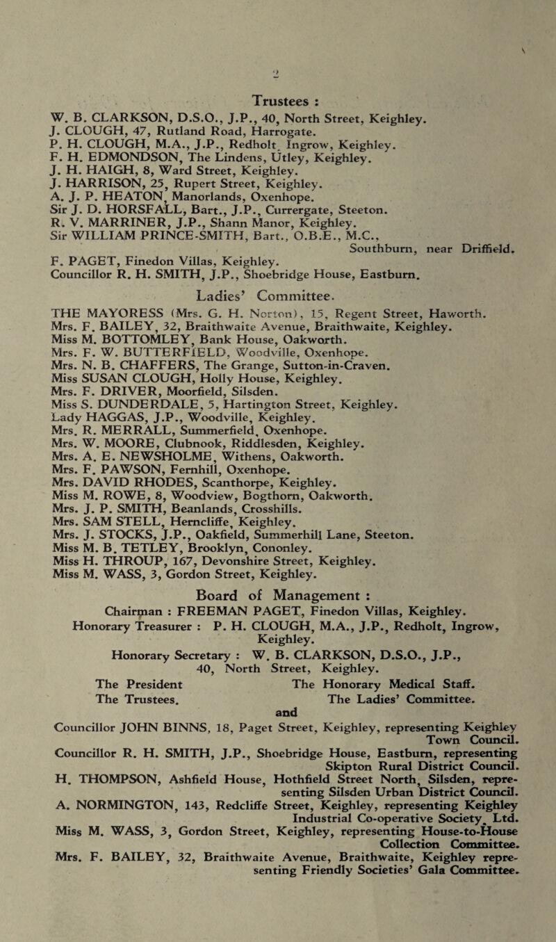 Trustees : W. B. CLARKSON, D.S.O., J.P., 40, North Street, Keighley. J. CLOUGH, 47, Rutland Road, Harrogate. P. H. CLOUGH, M.A., J.P., Redholt, Ingrow, Keighley. F. H. EDMONDSON, The Lindens, Utley, Keighley. J. H. HAIGH, 8, Ward Street, Keighley. J. HARRISON, 25, Rupert Street, Keighley. A. J. P. HEATON, Manorlands, Oxenhope. Sir J. D. HORSFALL, Bart., J.P., Currergate, Steeton. R. V. MARRINER, J.P.. Shann Manor, Keighley. Sir WILLIAM PRINCE-SMITH, Bart., O.B.E., M.C., Southburn, near Driffield. F. PAGET, Finedon Villas, Keighley. Councillor R. H. SMITH, J.P., Shoebridge House, Eastbum. Ladies’ Committee. THE MAYORESS (Mrs. G. H. Norton), 15, Regent Street, Haworth. Mrs. F. BAILEY, 32, Braithwaite Avenue, Braithwaite, Keighley. Miss M. BOTTOMLEY, Bank House, Oakworth. Mrs. F. W. BUTTERFIELD, Woodville, Oxenhope. Mrs. N. B. CHAFFERS, The Grange, Sutton-in-Craven. Miss SUSAN CLOUGH, Holly House, Keighley. Mrs. F. DRIVER, Moorfield, Silsden. Miss S. DUNDERDALE, 5, Hartington Street, Keighley. Lady HAGGAS, J.P., Woodville, Keighley. Mrs. R. MERRALL, Summerfield, Oxenhope. Mrs. W. MOORE, Clubnook, Riddlesden, Keighley. Mrs. A. E. NEWSHOLME, Withens, Oakworth. Mrs. F. PAWSON, Femhill, Oxenhope. Mrs. DAVID RHODES, Scanthorpe, Keighley. Miss M. ROWE, 8, Woodview, Bogthom, Oakworth. Mrs. J. P. SMITH, Beanlands, Crosshills. Mrs. SAM STELL, Hemcliffe, Keighley. Mrs. J. STOCKS, J.P., Oakfield, Summerhill Lane, Steeton. Miss M. B. TETLEY, Brooklyn, Cononley. Miss H. THROUP, 167, Devonshire Street, Keighley. Miss M. WASS, 3, Gordon Street, Keighley. Board of Management : Chairman : FREEMAN PAGET, Finedon Villas, Keighley. Honorary Treasurer : P. H. CLOUGH, M.A., J.P., Redholt, Ingrow, Keighley. Honorary Secretary : W. B. CLARKSON, D.S.O., J.P., 40, North Street, Keighley. The President The Honorary Medical Staff. The Trustees. The Ladies’ Committee. and Councillor JOHN BINNS, 18, Paget Street, Keighley, representing Keighley Town Council. Councillor R. H. SMITH, J.P., Shoebridge House, Eastbum, representing Skip ton Rural District Council. H. THOMPSON, Ashfield House, Hothfield Street North, Silsden, repre¬ senting Silsden Urban District Council. A. NORMINGTON, 143, Redcliffe Street, Keighley, representing Keighley Industrial Co-operative Society, Ltd. Miss M. WASS, 3, Gordon Street, Keighley, representing House-to-House Collection Committee. Mrs. F. BAILEY, 32, Braithwaite Avenue, Braithwaite, Keighley repre¬ senting Friendly Societies’ Gala Committee.