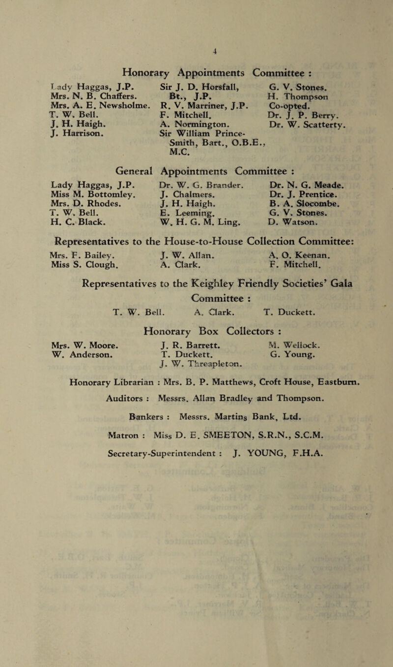 Honorary Appointments Committee : Lady Haggas, J.P. Mrs. N. B. Chaffers. Mrs. A. E. Newsholme. T. W. Bell. J. H. Haigh. J. Harrison. Sir J. D. Horsfall, Bt., J.P. R. V. Marriner, J.P. F. Mitchell. A. Normington. Sir William Prince- Smith, Bart., O.B. M.C. G. V. Stones. H. Thompson Co-opted. Dr. J. P. Berry. Dr. W. Scatterty. Appointments Committee : General Lady Haggas, J.P. Miss M. Bottomley. Mrs. D. Rhodes. T. W. Bell. H. C. Black. Dr. W. G. Brander. J. Chalmers. J. H. Haigh. E. Leeming. W. H. G. M. Ling. Dr. N. G. Meade. Dr. J. Prentice. B. A. Slocombe. G. V. Stones. D. Watson. Representatives to the House-to-House Collection Committee: Mrs. F. Bailey. J. W. Allan. A. O. Keenan. Miss S. Clough. A. Clark. F. Mitchell. Representatives to the Keighley Friendly Societies’ Gala Committee : T. W. Bell. A. Clark. T. Duckett. Honorary Box Collectors : Mrs. W. Moore. J. R. Barrett. M. WTeliock. W. Anderson. T. Duckett. G. Young. J. W. Threapleton. Honorary Librarian : Mrs. B. P. Matthews, Croft House, Eastbum. Auditors : Messrs. Allan Bradley and Thompson. Bankers : Messrs. Martins Bank, Ltd. Matron : Miss D. E. SMEETON, S.R.N., S.C.M. Secretary-Superintendent : J. YOUNG, F.H.A.