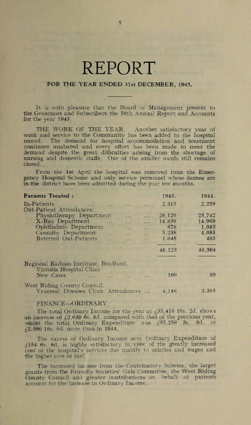 REPORT FOR THE YEAR ENDED 31st DECEMBER, 1945. It is with pleasure that the Board of Management present to the Governors and Subscribers the 70th Annual Report and Accounts for the year 1945. THE WORK OF THE YEAR. Another satisfactory year of ■work and service to the Community has been added to the hospital record. The demand for hospital accommodation and treatment continues unabated and every effort has been made to meet the demand despite the great difficulties arising from the shortage of nursing and domestic staffs. One of the smaller wards still remains closed. From the 1st April the hospital was removed from the Emer¬ gency Hospital Scheme and only service personnel whose homes are in (the district have been admitted during the past few months. Patients Treated : 1945. 1944. In-Patients Out-Patient Attendances: ... 2,315 2,259 Physiotherapy Department 26,120 25,742 X-Ray Department 14,839 14,969 Ophthalmic Department 87S 1,083 Casualty Department 5,238 4,085 Referred Out-Patients 1,048 485 48,123 46,364 Regional Radium Institute, Bradford. Victoria Hospital Clinic New Cases 100 S9 West Riding County Council. Venereal Diseases Clinic Attendances 4,146 3,385 FINANCE—ORDINARY. The total Ordinary Income for the year at to5,410 10s. 2d. shows an increase of /2,630 6s. 8d. compared with that of the previous ye'ar, whilst the total Ordinary Expenditure was /35,256 3s. 8d. or £2,590 16s. 0d. more than in 1944. The excess of Ordinary Income over Ordinary Expenditure of ^154 6s. 6d. is highly satisfactory in view of the glreatly increased ooist of the hospital’s sendees due mainly to salaries and Wages and the higher cost of fuel. The increased income from the Contributory Scheme, the larger grants from the Friendly Societies’ Gala Committee, the West Riding County Council and greater contributions on behalf of patients account for the increase in Ordinary Income.