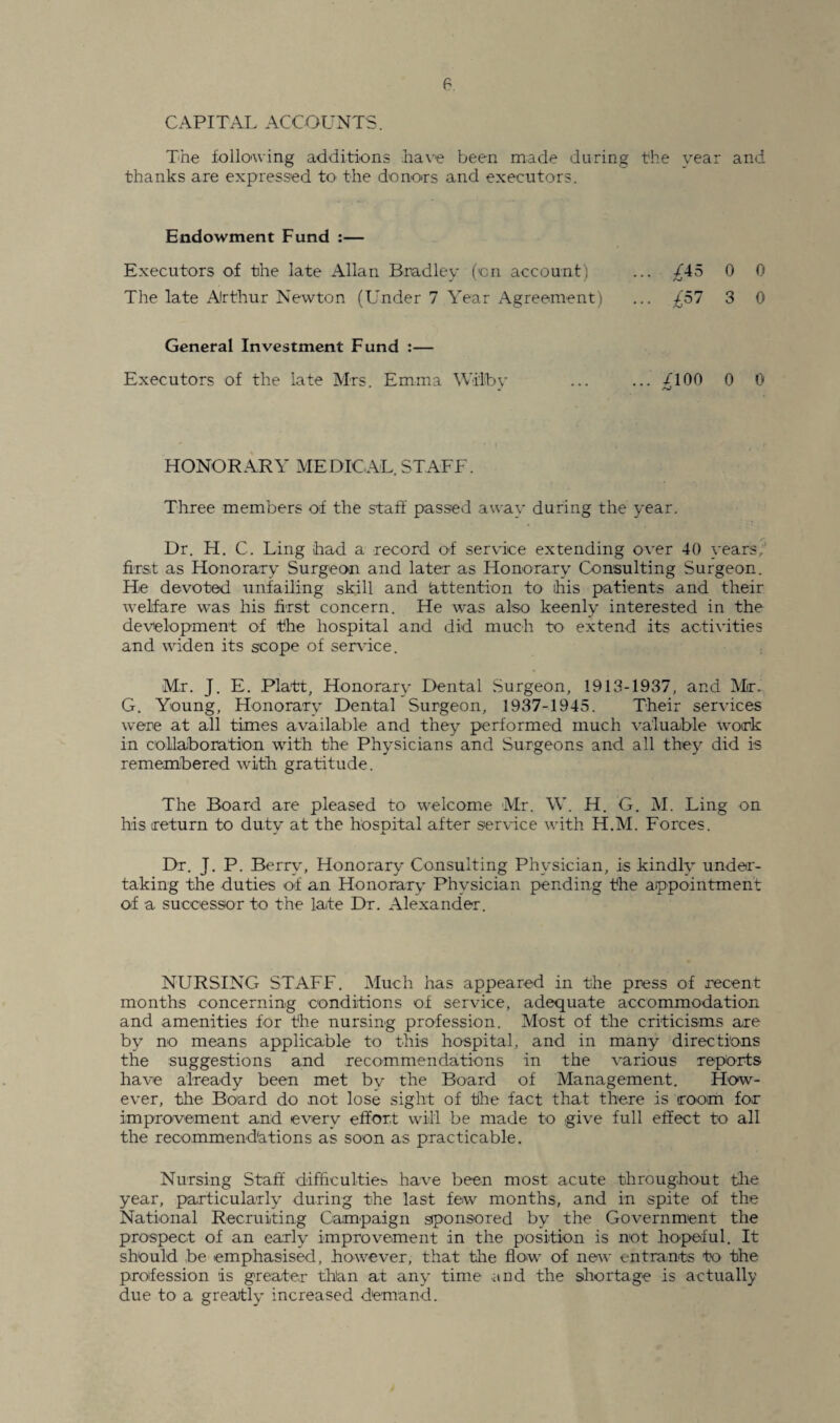 CAPITAL ACCOUNTS. The following additions have been made during the year and thanks are expressed to the donors and executors. Endowment Fund :— Executors of the late Allan Bradley (on account, ... ^45 0 0 The late Arthur Newton (Under 7 Year Agreement) ... £51 3 0 General Investment Fund :— Executors of the late Mrs. Emma Wd'lfby ... ... /100 0 0 HONORARY MEDICAL. STAFF. Three members of the staff passed away during the year. Dr. H. C. Ling had a record of service extending over 40 years, first as Honorary Surgeon and later as Honorary Consulting Surgeon. He devoted unfailing skill and (attention to ihis patients and their welfare was his first concern. He was also keenly interested in the development of the hospital and did much to extend its activities and widen its scope of service. Mr. J. E. Platt, Honorary Dental Surgeon, 1913-1937, and Mr. G. Young, Honorary Dental Surgeon, 1937-1945. Their services were at all times available and they performed much valuable work in collaboration with the Physicians and Surgeons and all they did is remembered with gratitude. The Board are pleased to welcome Mr. W. H. G. M. Ling on his return to duty at the hospital after service with H.M. Forces. Dr. J. P. Berry, Honorary Consulting Physician, is kindly under¬ taking the duties of an Honorary Physician pending the appointment of a successor to the late Dr. Alexander. NURSING STAFF. Much has appeared in the press of recent months concerning conditions of service, adequate accommodation and amenities for the nursing profession. Most of the criticisms are by no means applicable to this hospital, and in many directions the suggestions and recommendations in the various reports have already been met by the Board of Management. How¬ ever, the Board do not lose sight of the fact that there is room for improvement and every effort will be made to give full effect to all the recommendations as soon as practicable. Nursing Staff difficulties have been most acute throughout the year, particularly during the last few months, and in spite of the National Recruiting Campaign sponsored by the Government the prospect of an early improvement in the position is not hopeful. It should be emphasised, however, that the flow of new entrants to the profession is greater than at any time and the shortage is actually due to a greatly increased demand.