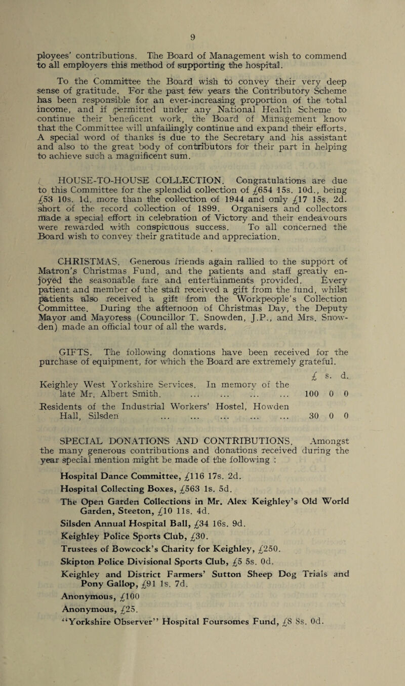 ployees’ contributions. Tihe Board of Management wish to commend to all employers this method of supporting the hospital. To the Committee the Board wish to convey their very deep sense of gratitude. For the past few years the Contributory Scheme has been responsible for an ever-increasing proportion of the total income, and if /permitted under any National Health Scheme to continue their beneficent work, the Board of Management know that the Committee will unfailingly continue and expand their efforts. A special word of thanks is due to the Secretary and his assistant and also to the great body of contributors foir their part in helping to achieve such a magnificent sum. HOUSE-TO-HOUSE COLLECTION. Congratulations are due to this Committee for the splendid collection of ^654 15s. 10d., being ^53 10s. Id. more than the collection of 1944 and only -£17 15s. 2d. short of the record collection of 1899. Organisers and collectors made a special effort in celebration of Victory and their endeavours were rewarded with conspicuous success. To all concerned the Board wish to convey their gratitude and appreciation. CHRISTMAS. Generous friends again rallied to the support of Matron’s Christmas Fund, and the patients and staff greatly en¬ joyed the seasonable fare and entertainments provided. Every patient and member of the staff received a gift from the fund, whilst patients also received a gift from the Workpeople’s Collection Committee. During the afternoon of Christmas Day, the Deputy Mayor amd Mayoress (Councillor T. Snowden, J.P., and Mrs. Snow¬ den) made an official tour of all the wards. GIFTS. The following donations have been received for the purchase of equipment, for which the Board are extremely grateful. Keighley West Yorkshire Services. In memory of the £ s. d. late Mr. Albert Smith. ... ... ... 100 0 0 Residents of the Industrial Workers’ Hostel, Howden Hall, Silsden ... 30 0 0 SPECIAL DONATIONS AND CONTRIBUTIONS. Amongst the many generous contributions and donations received during the year special mention might be made of the following : Hospital Dance Committee, ^116 17s. 2d. Hospital Collecting Boxes, £563 Is. 5d. The Open Garden Collections in Mr. Alex Keighley’s Old World Garden, Steeton, ^10 11s. 4d. Silsden Annual Hospital Ball, ^34 16s. 9d. Keighley Police Sports Club, £30. Trustees of Bowcock’s Charity for Keighley, £250. Skipton Police Divisional Sports Club, £5 5s. Od. Keighley and District Farmers’ Sutton Sheep Dog Trials and Pony Gallop, -£91 Is. 7d. Anonymous, fdOO Anonymous, £25. “Yorkshire Observer” Hospital Foursomes Fund, ^8 8s. Od.