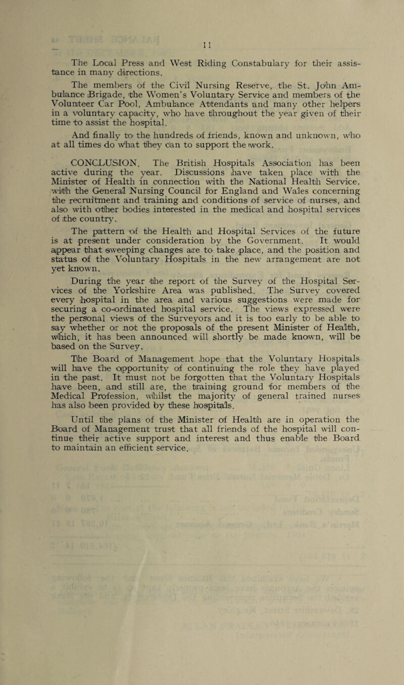 The Local Press and West Riding Constabulary for their assis¬ tance in many directions. The members of the Civil Nursing Reserve, the St. John Am¬ bulance Brigade, the Women’s Voluntary Service and members of the Volunteer Car Pool, Ambulance Attendants and many other helpers in a voluntary capacity, who have throughout the year given of their time to assist the hospital. And finally to' the hundreds of friends, known and unknown, who at all times do what they dan to support the work. CONCLUSION. The British Hospitals Association has been active during the year. Discussions have taken place with the Minister of Health in connection with the National Health Service, with the General Nursing Council for England and Wales concerning the recruitment and training and conditions of service of nurses, and also with other bodies interested in the medical and hospital services of the country. The pattern of the Health and Hospital Services of the future is at present under consideration by the Government. It would appear that sweeping changes are to take place, and the position and status of the Voluntary Hospitals in the new arrangement are not yet known. During the year the report of the Survey of the Hospital Ser¬ vices of the Yorkshire Area was published. The Survey covered every hospital in the area and various suggestions were made for securing a co-ordinated hospital service. The views expressed were the personal views of the Surveyors and it is too early to be able to say whether or not the proposals of the present Minister of Health, which, it has been announced will shortly be made known, will be based on the Survey. The Board of Management hope that the Voluntary Hospitals will have the opportunity of continuing the role they have played in the past. It must not be forgotten that the Voluntary Hospitals have been, and still are, the training ground for members of the Medical Profession, whilst the majority of general trained nurses has also been provided by these hospitals. Until the plans of the Minister of Health are in operation the Board of Management trust that all friends of the hospital will con¬ tinue their active support and interest and thus enable the Board to maintain an efficient service.