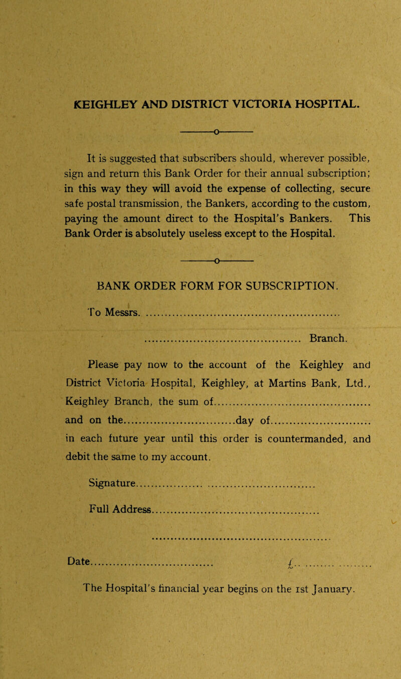 KEIGHLEY AND DISTRICT VICTORIA HOSPITAL. -o- It is suggested that subscribers should, wherever possible, sign and return this Bank Order for their annual subscription; in this way they will avoid the expense of collecting, secure safe postal transmission, the Bankers, according to the custom, paying the amount direct to the Hospital's Bankers. This Bank Order is absolutely useless except to the Hospital. -o- BANK ORDER FORM FOR SUBSCRIPTION. To Messrs. . Branch. Please pay now to the account of the Keighley and District Victoria Hospital, Keighley, at Martins Bank, Ltd., Keighley Branch, the sum of. and on the.day of. in each future year until this order is countermanded, and debit the same to my account. Signature. Full Address.... Date. £. The Hospital's financial year begins on the ist January.