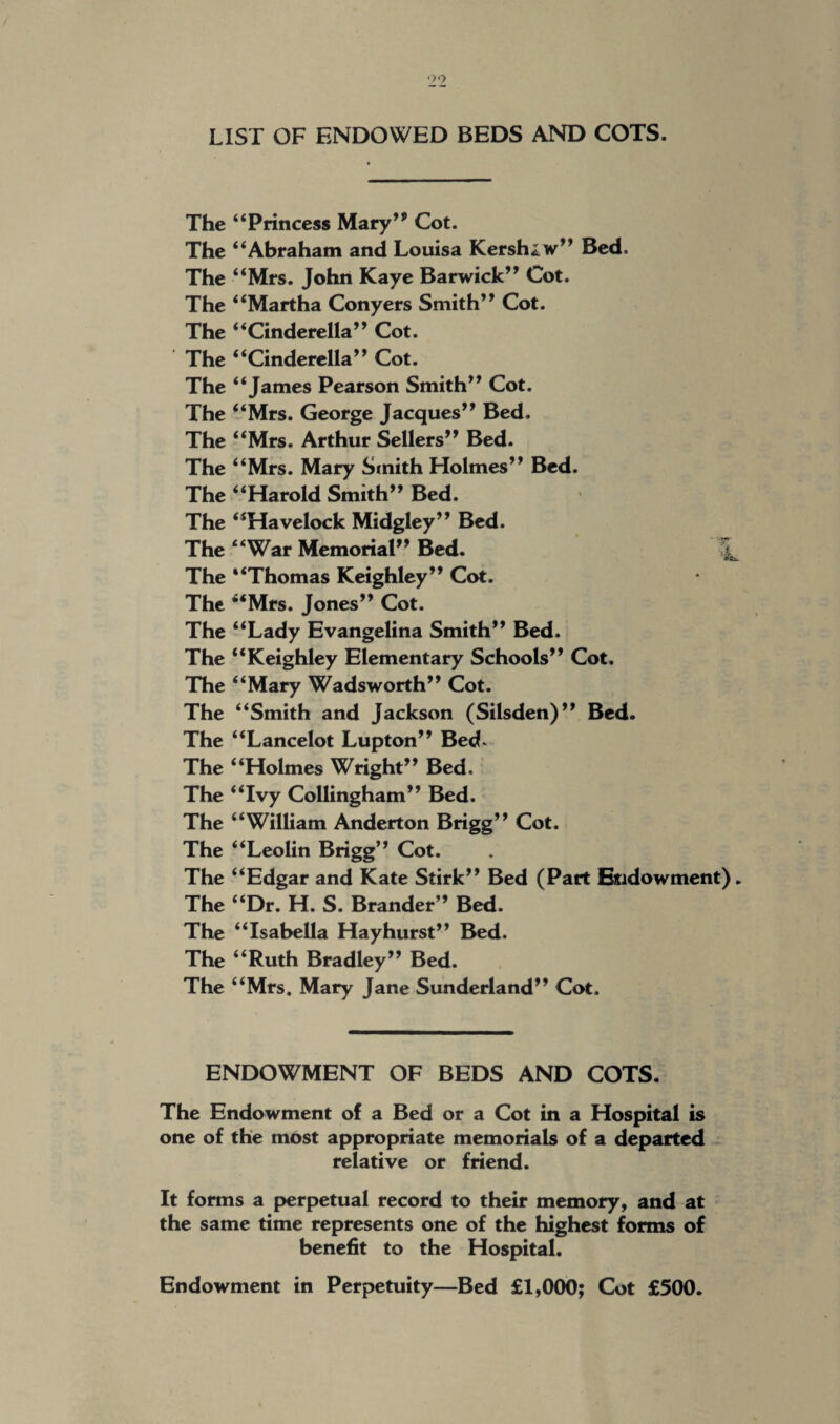 •>9 LIST OF ENDOWED BEDS AND COTS. The “Princess Mary’* Cot. The “Abraham and Louisa Kershaw” Bed. The “Mrs. John Kaye Barwick” Cot. The “Martha Conyers Smith” Cot. The “Cinderella” Cot. The “Cinderella” Cot. The “James Pearson Smith” Cot. The “Mrs. George Jacques” Bed. The “Mrs. Arthur Sellers” Bed. The “Mrs. Mary Smith Holmes” Bed. The “Harold Smith” Bed. The “Havelock Midgley” Bed. The “War Memorial” Bed. \ The “Thomas Keighley” Cot. The “Mrs. Jones” Cot. The “Lady Evangelina Smith” Bed. The “Keighley Elementary Schools” Cot. The “Mary Wadsworth” Cot. The “Smith and Jackson (Silsden)” Bed. The “Lancelot Lupton” Bed. The “Holmes Wright” Bed, The “Ivy Collingham” Bed. The “William Anderton Brigg” Cot. The “Leolin Brigg” Cot. The “Edgar and Kate Stirk” Bed (Part Endowment). The “Dr. H. S. Brander” Bed. The “Isabella Hayhurst” Bed. The “Ruth Bradley” Bed. The “Mrs. Mary Jane Sunderland” Cot. ENDOWMENT OF BEDS AND COTS. The Endowment of a Bed or a Cot in a Hospital is one of the most appropriate memorials of a departed relative or friend. It forms a perpetual record to their memory, and at the same time represents one of the highest forms of benefit to the Hospital. Endowment in Perpetuity—Bed £1,000; Cot £500.