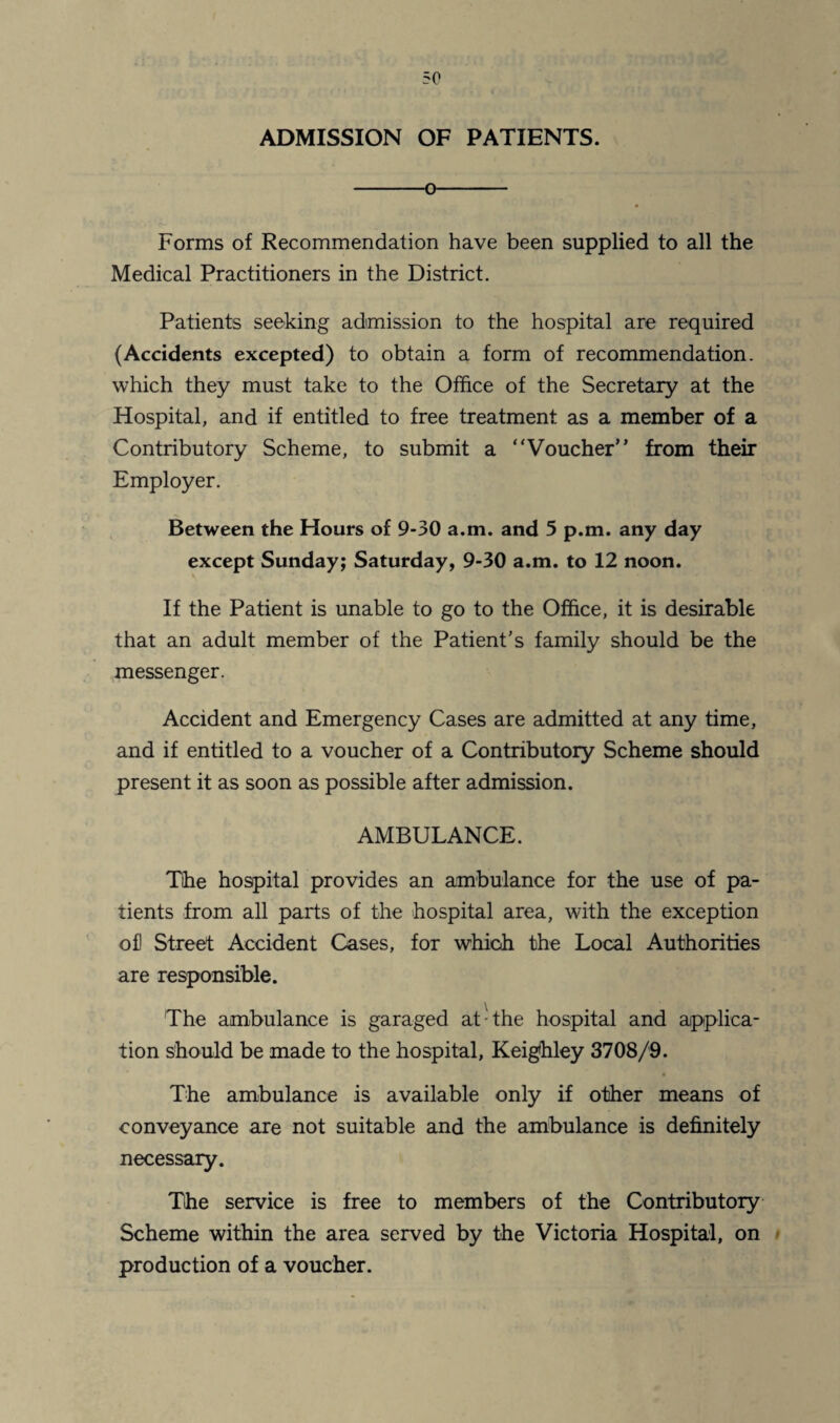 ADMISSION OF PATIENTS. -o- Forms of Recommendation have been supplied to all the Medical Practitioners in the District. Patients seeking admission to the hospital are required (Accidents excepted) to obtain a form of recommendation, which they must take to the Office of the Secretary at the Hospital, and if entitled to free treatment as a member of a Contributory Scheme, to submit a “Voucher” from their Employer. Between the Hours of 9-30 a.m. and 5 p.m. any day except Sunday; Saturday, 9-30 a.m. to 12 noon. If the Patient is unable to go to the Office, it is desirable that an adult member of the Patient’s family should be the messenger. Accident and Emergency Cases are admitted at any time, and if entitled to a voucher of a Contributory Scheme should present it as soon as possible after admission. AMBULANCE. The hospital provides an ambulance for the use of pa¬ tients from all parts of the hospital area, with the exception of! Street Accident Cases, for which the Local Authorities are responsible. The ambulance is garaged at-the hospital and applica¬ tion should be made to the hospital, Keighley 3708/9. The ambulance is available only if other means of conveyance are not suitable and the ambulance is definitely necessary. The service is free to members of the Contributory Scheme within the area served by the Victoria Hospital, on production of a voucher.