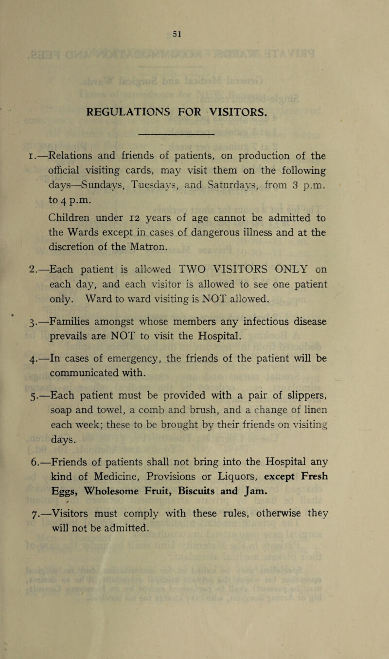 REGULATIONS FOR VISITORS. 1. —Relations and friends of patients, on production of the official visiting cards, may visit them on the following days—Sundays, Tuesdays, and Saturdays, from 3 p.m. to 4 p.m. Children under 12 years of age cannot be admitted to the Wards except in cases of dangerous illness and at the discretion of the Matron. 2. —Each patient is allowed TWO VISITORS ONLY on each day, and each visitor is allowed to see one patient only. Ward to ward visiting is NOT allowed. 3. —Families amongst whose members any infectious disease prevails are NOT to visit the Hospital. 4. —In cases of emergency, the friends of the patient will be communicated with. 5. —Each patient must be provided with a pair of slippers, soap and towel, a comb and brush, and a change of linen each week; these to be brought by their friends on visiting days. 6. —Friends of patients shall not bring into the Hospital any kind of Medicine, Provisions or Liquors, except Fresh Eggs, Wholesome Fruit, Biscuits and Jam. » 7. —Visitors must comply with these rules, otherwise they will not be admitted.