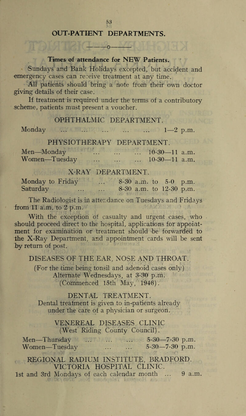 OUT-PATIENT DEPARTMENTS. -o- Times of attendance for NEW Patients. * ! . • ; t , . „ t < Sundays and Bank Holidays excepted, but accident and emergency cases can receive treatment at any time. All patients should bring a note from their own doctor giving details of their case. If treatment is required under the terms of a contributory scheme, patients must present a voucher. OPHTHALMIC DEPARTMENT. Monday ... ... ... ... ... 1—2 p.m. PHYSIOTHERAPY DEPARTMENT. Men—Monday ’... .. 10-30—11 a.m. Women—Tuesday . 10-30—11 a.m. X-RAY DEPARTMENT. Monday to Friday ... 8-30 a.m. to 5-0 p.m. Saturday ... ... 8-30 a.m. to 12-30 p.m. The Radiologist is in attendance on Tuesdays and Fridays from 11 a.m. to 2 p.m. *! » v ry With the exception of casualty and urgent cases, who should proceed direct to the hospital, applications for appoint¬ ment for examination or treatment should be forwarded to the X-Ray Department, and appointment cards will be sent by return of post. DISEASES OF THE EAR, NOSE AND THROAT. *. . 1 I T i . m 1 • ' • 1 *' ' (For the time being tonsil and adenoid cases only) Alternate Wednesdays, at 3-30 p.m. (Commenced 15th May, 1946). DENTAL TREATMENT. Dental treatment is given to in-patients already under the care of a physician or surgeon. VENEREAL DISEASES CLINIC (West Riding County Council). Men—Thursday ... ... ... 5-30—7-30 p.m. Women—Tuesday ... ... 5-30—7-30 p.m. r • l * • • • • : - • • .* J t ' REGIONAL RADIUM INSTITUTE, BRADFORD. VICTORIA HOSPITAL CLINIC. 1st and 3rd Mondays of each calendar month 9 a.m.