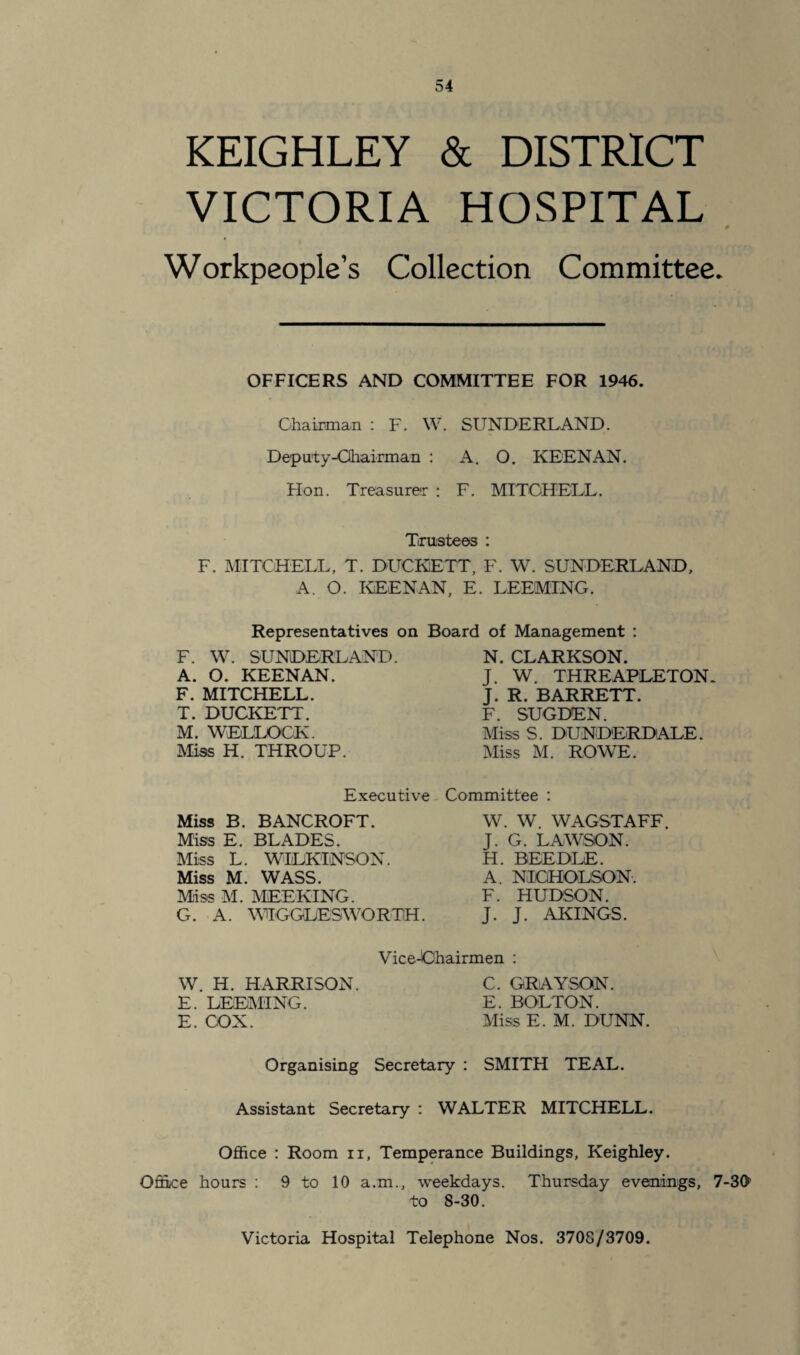KEIGHLEY & DISTRICT VICTORIA HOSPITAL Workpeople’s Collection Committee. OFFICERS AND COMMITTEE FOR 1946. Chairman : F. W. SUNDERLAND. Deputy-Chairman : A. O. KEENAN. Hon. Treasurer : F. MITCHELL. Trustees : F. MITCHELL, T. DUCKETT, F. W. SUNDERLAND, A. O. KEENAN, E. DEEMING. Representatives on Board of Management : F. W. SUNDERLAND. A. O. KEENAN. F. MITCHELL. T. DUCKETT. M. WEDLOCK. Miss H. THROUP. Executive Miss B. BANCROFT. Miss E. BLADES. Miss L. WILKINSON. Miss M. WASS. Miss M. MEEKING. G. A. WIGGLES WO R TH. N. CLARKSON. J. W. THREAPLETON. J. R. BARRETT. F. SUGDEN. Miss S. DUNDERDALE. Miss M. ROWE. Committee : W. W. WAGSTAFF. J. G. LAWSON. H. BEEDLE. A. NICHOLSON. F. HUDSON. J. J. AKINGS. ViceJOhairmen : W. H. HARRISON. C. GRAYSON. E. DEEMING. E. BOLTON. E. COX. Miss E. M. DUNN. Organising Secretary : SMITH TEAL. Assistant Secretary : WALTER MITCHELL. Office : Room n, Temperance Buildings, Keighley. Office hours : 9 to 10 a.m., weekdays. Thursday evenings, 7-30 to 8-30. Victoria Hospital Telephone Nos. 3708/3709.