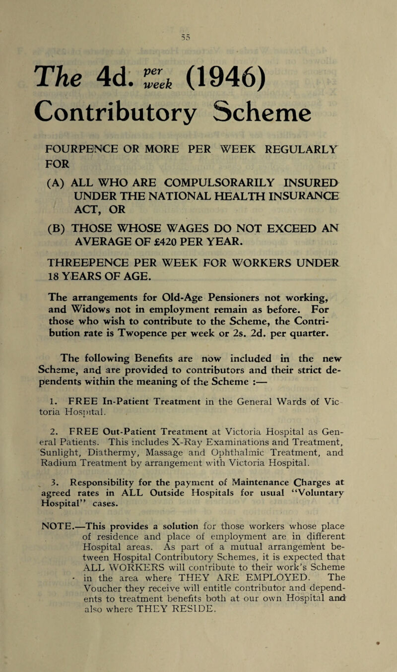 The 4d. ZU (1946) Contributory Scheme FOURPBNCE OR MORE PER WEEK REGULARLY FOR (A) ALL WHO ARE COMPULSORARILY INSURED UNDER THE NATIONAL HEALTH INSURANCE ACT, OR (B) THOSE WHOSE WAGES DO NOT EXCEED AN AVERAGE OF £420 PER YEAR. THREEPENCE PER WEEK FOR WORKERS UNDER 18 YEARS OF AGE. The arrangements for Old-Age Pensioners not working, and Widows not in employment remain as before. For those who wish to contribute to the Scheme, the Contri¬ bution rate is Twopence per week or 2s. 2d. per quarter. The following Benefits are now included in the new Scheme, and are provided to contributors and their strict de¬ pendents within the meaning of the Scheme :— 1. FREE In-Patient Treatment in the General Wards of Vic toria Hospital. 2. FREE Out-Patient Treatment at Victoria Hospital as Gen¬ eral Patients. This includes X-Ray Examinations and Treatment, Sunlight, Diathermy, Massage and Ophthalmic Treatment, and Radium Treatment by arrangement with Victoria Hospital. 3. Responsibility for the payment of Maintenance Charges at agreed rates in ALL Outside Hospitals for usual “Voluntary Hospital” cases. NOTE.—This provides a solution for those workers whose place of residence and place of employment are in different Hospital areas. As part of a mutual arrangement be¬ tween Hospital Contributory Schemes, it is expected that ALL WORKERS will contribute to their work's Scheme • in the area where THEY ARE EMPLOYED. The Voucher they receive will entitle contributor and depend¬ ents to treatment benefits both at our own Hospital and also where THEY RESIDE.