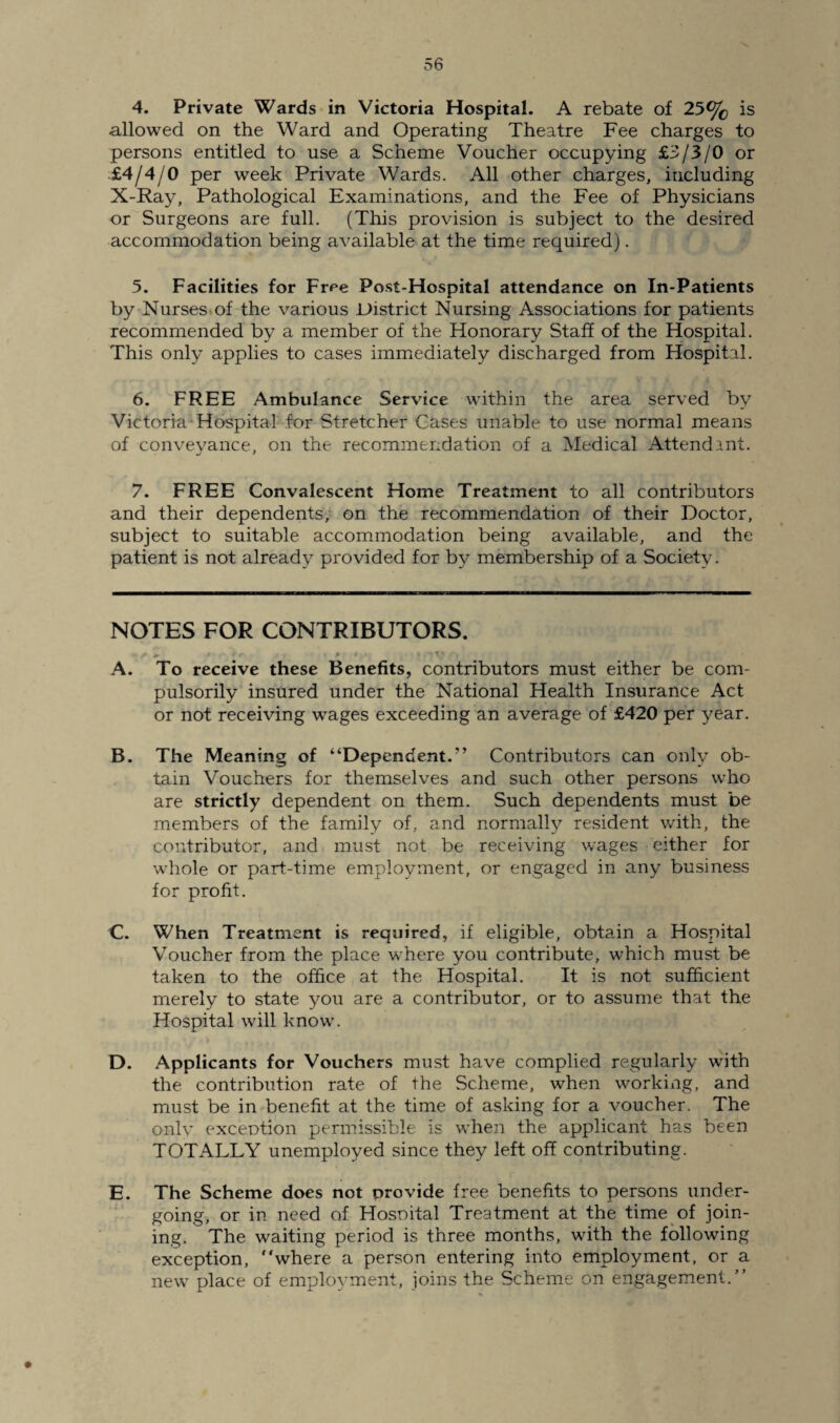 4. Private Wards in Victoria Hospital. A rebate of 25% is allowed on the Ward and Operating Theatre Fee charges to persons entitled to use a Scheme Voucher occupying £3/3/0 or £4/4/0 per week Private Wards. All other charges, including X-Ray, Pathological Examinations, and the Fee of Physicians or Surgeons are full. (This provision is subject to the desired accommodation being available at the time required). 5. Facilities for Fr^e Post-Hospital attendance on In-Patients by Nurses of the various District Nursing Associations for patients recommended by a member of the Honorary Staff of the Hospital. This only applies to cases immediately discharged from Hospital. 6. FREE Ambulance Service within the area served by Victoria Hospital for Stretcher Cases unable to use normal means of conveyance, on the recommendation of a Medical Attendant. 7. FREE Convalescent Home Treatment to all contributors and their dependents, on the recommendation of their Doctor, subject to suitable accommodation being available, and the patient is not already provided for by membership of a Society. NOTES FOR CONTRIBUTORS. y* <► t ■ • r > p t • s ' • t' ' . , A. To receive these Benefits, contributors must either be com¬ pulsorily insured under the National Health Insurance Act or not receiving wages exceeding an average of £420 per year. B. The Meaning of “Dependent.” Contributors can only ob¬ tain Vouchers for themselves and such other persons who are strictly dependent on them. Such dependents must be members of the family of, and normally resident with, the contributor, and must not be receiving wages either for whole or part-time employment, or engaged in any business for profit. C. When Treatment is required, if eligible, obtain a Hospital Voucher from the place where you contribute, which must be taken to the office at the Hospital. It is not sufficient merely to state you are a contributor, or to assume that the Hospital will know. D. Applicants for Vouchers must have complied regularly with the contribution rate of the Scheme, when working, and must be in benefit at the time of asking for a voucher. The only exception permissible is when the applicant has been TOTALLY unemployed since they left off contributing. E. The Scheme does not provide free benefits to persons under¬ going, or in need of Hospital Treatment at the time of join¬ ing. The waiting period is three months, with the following exception, “where a person entering into employment, or a new place of employment, joins the Scheme on engagement.”