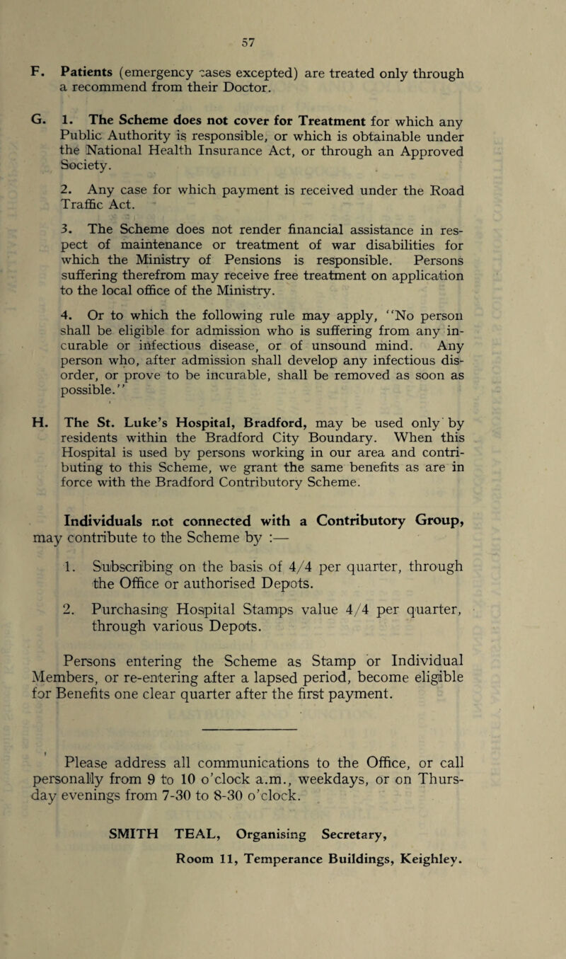 57 F. Patients (emergency cases excepted) are treated only through a recommend from their Doctor. G. 1. The Scheme does not cover for Treatment for which any Public Authority is responsible, or which is obtainable under the National Health Insurance Act, or through an Approved Society. 2. Any case for which payment is received under the Road Traffic Act. 3. The Scheme does not render financial assistance in res¬ pect of maintenance or treatment of war disabilities for which the Ministry of Pensions is responsible. Persons suffering therefrom may receive free treatment on application to the local office of the Ministry. 4. Or to which the following rule may apply, “No person shall be eligible for admission who is suffering from any in¬ curable or infections disease, or of unsound mind. Any person who, after admission shall develop any infectious dis¬ order, or prove to be incurable, shall be removed as soon as possible. H. The St. Luke’s Hospital, Bradford, may be used only by residents within the Bradford City Boundary. When this Hospital is used by persons working in our area and contri¬ buting to this Scheme, we grant the same benefits as are in force with the Bradford Contributory Scheme. Individuals not connected with a Contributory Group, may contribute to the Scheme by :— 1. Subscribing on the basis of 4/4 per quarter, through the Office or authorised Depots. 2. Purchasing Hospital Stamps value 4/4 per quarter, through various Depots. Persons entering the Scheme as Stamp or Individual Members, or re-entering after a lapsed period, become eligible for Benefits one clear quarter after the first payment. i Please address all communications to the Office, or call personally from 9 to 10 o’clock a.m., weekdays, or on Thurs¬ day evenings from 7-30 to 8-30 o’clock. SMITH TEAL, Organising Secretary,