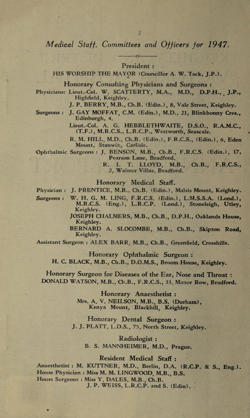 Medical Staff, Committees and Officers for 1947. -o- President : HIS WORSHIP THE MAYOR (Councillor A. W. Tack, J.P.). • Honorary Consulting Physicians and Surgeons : Physicians: Lieut.-Col. W. SCATTERTY, M.A., M.D., D.P.H., ^ J.P., Highfield, Keighley. J. P. BERRY, M.B., Ch.B. (Edin.), 8, Vale Street, Keighley. Surgeons : J. GAY MOFFAT, C.M. (Edin.), M.D., 21, Blinkbonny Cres., Edinburgh, 4. Lieut.-Col. A. G. HEBBLETHWAITE, D.S.O., R.A.M.C., (T.F.), M.R.C.S., L.R.C.P., Westworth, Seascale. R. M. HILL, M.D., Ch.B. (Edin.), F.R.C.S., (Edin.), 6, Eden Mount, Stanwix, Carlisle. Ophthalmic Surgeons : J. BENSON, M.B., Ch.B., F.R.C.S. (Edin.), 17, Pearson Lane, Bradford. R. I. T. LLOYD, M.B., Ch.B., F.R.C.S., 2, Walmer Villas, Bradford. Honorary Medical Staff. Physician : J. PRENTICE, M.B., Ch.B. (Edin.), Malsis Mount, Keighley. Surgeons: W. H. G. M. LING, F.R.C.S. (Edin.), L.M.S.S.A. (Lond.), M.R.C.S. (Eng.), L.R.C.P. (Lond.), Stoneleigh, Utley, Keighley. JOSEPH CHALMERS, M.B., Ch.B., D.P.H., Oaklands House, Keighley. BERNARD A. SLOCOMBE, M.B., Ch.B., Skipton Road, Keighley. Assistant Surgeon : ALEX BARR, M.B., Ch.B., Greenfield, Crosshills. Honorary Ophthalmic Surgeon : H. C. BLACK, M.B., Ch.B., D.O.M.S., Broom House, Keighley. Honorary Surgeon for Diseases of the Ear, Nose and Throat : DONALD WATSON, M.B., Ch.B., F.R.C.S., 33, Manor Row, Bradford. Honorary Anaesthetist : Mrs. A. V. NEILSON, M.B., B.S. (Durham), Kenya Mount, Blackhill, Keighley. Honorary Dental Surgeon : J. J. PLATT, L.D.S., 75, North Street, Keighley. Radiologist : B. S. MANNHEIMER, M.D., Prague. Resident Medical Staff : Anaesthetist : M. KUTTNER, M.D., Berlin, D.A. (R.C.P. & S., Eng.). House Physician : Miss M. M. LINGWOOD, M.B., B.S. House Surgeons : Miss Y. DALES, M.B., Ch.B. J. P. WEISS, L.R.C.P. and S. (Edin).