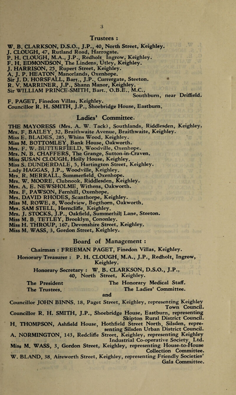 Trustees : W. B. CLARKSON, D.S.O., J.P., 40, North Street, Keighley. J. CLOUGH, 47, Rutland Road, Harrogate. P. H. CLOUGH, M.A., J.P., Redholt. Ingrow, Keighley. F. H. EDMONDSON, The Lindens, Utley, Keighley. J. HARRISON, 25, Rupert Street, Keighley. A. J. P. HEATON, Manorlands, Oxenhope. Sir J. D. HORSFALL, Bart., J.P., Currergate, Steeton. R. V. MARRINER, J.P., Shann Manor, Keighley. Sir WILLIAM PRINCE-SMITH, Bart., O.B.E., M.C., Southbum, near Driffield. F. PAGET, Finedon Villas, Keighley. Councillor R. H. SMITH, J.P., Shoebridge House, Eastbum. Ladies’ Committee. THE MAYORESS (Mrs. A. W. Tack), Southlands, Riddlesden, Keighley. Mrs. F. BAILEY, 32, Braithwaite Avenue, Braithwaite, Keighley. Miss E. BLADES, 285, Whins Wood, Keighley. Miss M. BOTTOMLEY, Bank House, Oakworth. Mrs. F. W. BUTTERFIELD, Woodville, Oxenhope. Mrs. N. B. CHAFFERS, The Grange, Sutton-in-Craven. Miss SUSAN CLOUGH, Holly House, Keighley. Miss S. DUNDERDALE, 5, Hartington Street, Keighley. Lady HAGGAS, J.P., Woodville, Keighley. Mrs. R. MERRALL, Summerfield, Oxenhope. Mrs. W. MOORE, Clubnook, Riddlesden, Keighley. Mrs. A. E. NEWSHOLME, Withens, Oakworth. Mrs. F. PAWSON, Femhill, Oxenhope. Mrs. DAVID RHODES, Scanthorpe, Keighley. Miss M. ROWE, 8, Woodview, Bogthom, Oakworth. Mrs. SAM STELL, Hemcliffe, Keighley. Mrs. J. STOCKS, J.P., Oakfield, Summerhill Lane, Steeton. Miss M. B. TETLEY, Brooklyn, Cononley. Miss H. THROUP, 167, Devonshire Street, Keighley. Miss M. WASS, 3, Gordon Street, Keighley. Board of Management : Chairman : FREEMAN PAGET, Finedon Villas, Keighley. Honorary Treasurer : P. H. CLOUGH, M.A., J.P., Redholt, Ingrow, Keighley. Honorary Secretary : W. B. CLARKSON, D.S.O., J.P., 40, North Street, Keighley. The President The Honorary Medical Staff. The Trustees. The Ladies’ Committee. and Councillor JOHN BINNS, 18, Paget Street, Keighley, representing Keighley Town Council. Councillor R. H. SMITH, J.P., Shoebridge House, Eastburn, representing Skipton Rural District Council. H. THOMPSON, Ashfield House, Hothfield Street North, Silsden, repre¬ senting Silsden Urban District Council. A. NORMINGTON, 143, Redcliffe Street, Keighley, representing Keighley Industrial Co-operative Society, Ltd. Miss M. WASS, 3, Gordon Street, Keighley, representing House-to-House Collection Committee. W. BLAND, 38, Aireworth Street, Keighley, representing Friendly Societies’ Gala Committee.