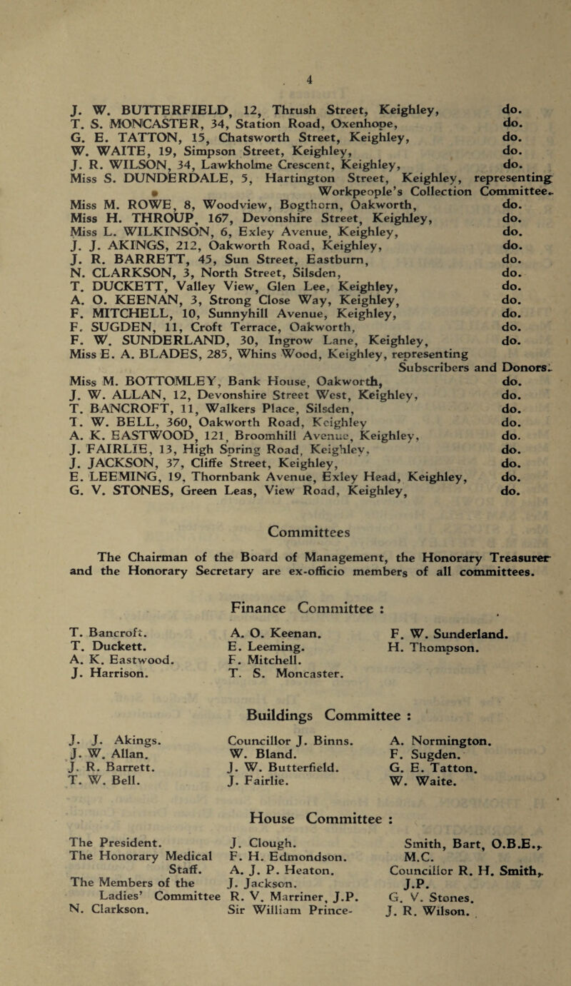 J. W. BUTTERFIELD, 12, Thrush Street, Keighley, do. T. S. MONCASTER, 34, Station Road, Oxenhope, do. G. E. TATTON, 15, Chatsworth Street, Keighley, do. W. WAITE, 19, Simpson Street, Keighley, do. J. R. WILSON, 34, Lawkholtne Crescent, Keighley, do. Miss S. DUNDERDALE, 5, Hartington Street, Keighley, representing: • Workpeople’s Collection Committee- Miss M. ROWE, 8, Woodview, Bogthcrn, Oakworth, do. Miss H. THROUP, 167, Devonshire Street, Keighley, do. Miss L. WILKINSON, 6, Exley Avenue, Keighley, do. J. J. AKINGS, 212, Oakworth Road, Keighley, do. J. R. BARRETT, 45, Sun Street, Eastbum, do. N. CLARKSON, 3, North Street, Silsden, do. T. DUCKETT, Valley View, Glen Lee, Keighley, do. A. O. KEENAN, 3, Strong Close Way, Keighley, do. F. MITCHELL, 10, Sunnyhill Avenue, Keighley, do. F, SUGDEN, 11, Croft Terrace, Oakworth, do. F. W. SUNDERLAND, 30, Ingrow Lane, Keighley, do. Miss E. A. BLADES, 285, Whins Wood, Keighley, representing Subscribers and Donors- Miss M. BOTTOMLEY, Bank House, Oakworth, do. J. W. ALLAN, 12, Devonshire Street West, Keighley, do. T. BANCROFT, 11, Walkers Place, Silsden, do. T. W. BELL, 360, Oakworth Road, Keighley do. A. K. EASTWOOD, 121, Broomhill Avenue, Keighley, do. J. FAIRLIE, 13, High Spring Road, Keighley. do. J. JACKSON, 37, Cliffe Street, Keighley, do. E. LEEMING, 19, Thornbank Avenue, Exley Head, Keighley, do. G. V. STONES, Green Leas, View Road, Keighley, do. Committees The Chairman of the Board of Management, the Honorary Treasurer and the Honorary Secretary are ex-officio members of all committees. T. Bancroft. T. Duckett. A. K. Eastwood. J. Harrison. Finance Committee : A. O. Keenan. F. W. Sunderland. E. Leeming. H. Thompson. F. Mitchell. T. S. Moncaster. J. J. Akings. J. W. Allan. J. R. Barrett. T. W. Bell. Buildings Committee : Councillor J. Binns. W. Bland. J. W. Butterfield. J. Fairlie. A. Normington. F. Sugden. G. E. Tatton. W. Waite. The President. The Honorary Medical Staff. The Members of the Ladies’ Committee N. Clarkson. House Committee J. Clough. F. H. Edmondson. A. J. P. Heaton. J. Jackson. R. V. Marriner, J.P. Sir William Prince- Smith, Bart, O.B.E.,. M.C. Councillor R. H. Smith,. J.P. G. V. Stones. J. R. Wilson.
