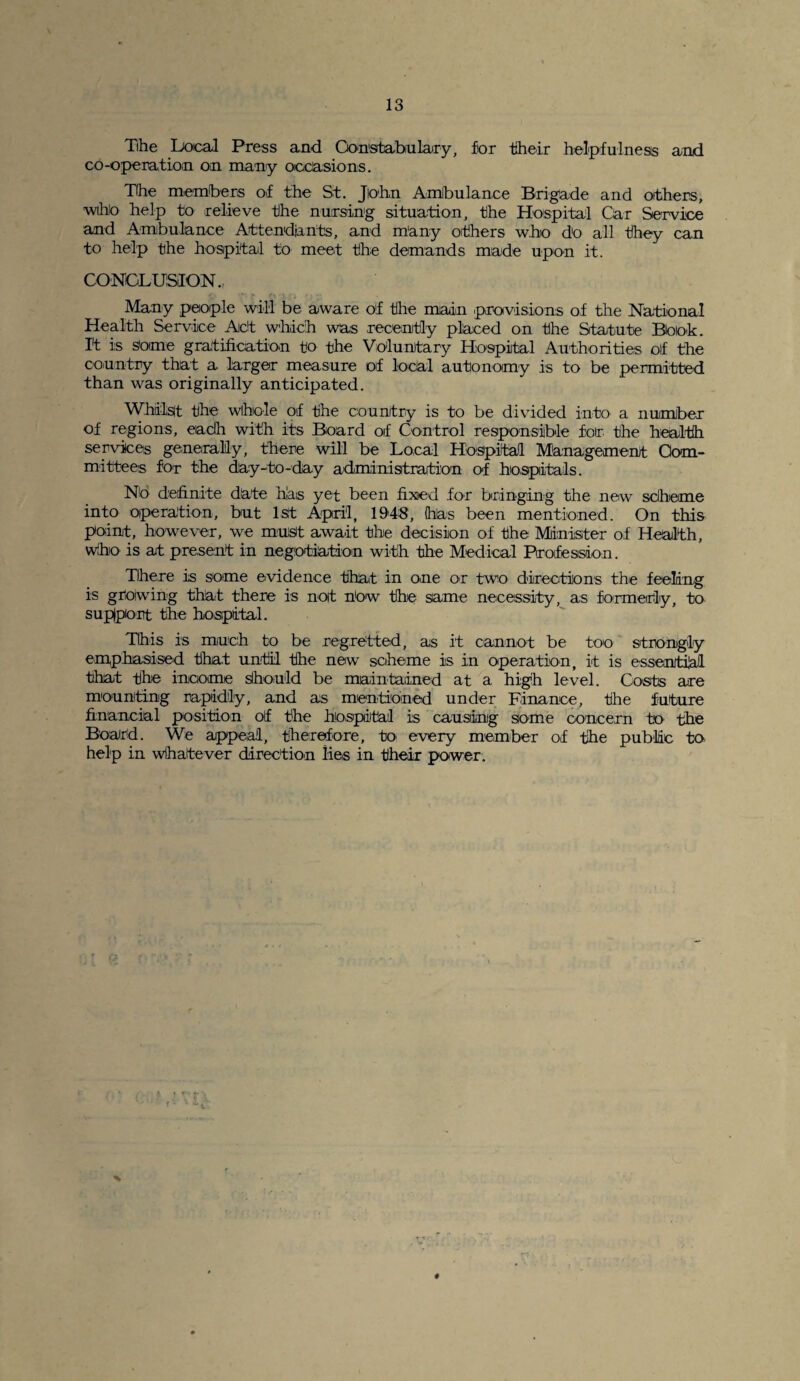 Tihe Local Press and Constabulary, for their helpfulness and co-operation on many occasions. The members of the St. John Ambulance Brigade and others, who help to relieve the nursing situation, the Hospital Car Service and Ambulance Attendants, and many others who do all they can to help the hospital to meet the demands made upon it. CONCLUSION., Many people will be aware of the main provisions of the National Health Service Act which was recently placed on the Statute Book. I't is some gratification to the Voluntary Hospital Authorities oif the country that a larger measure of local autonomy is to be permitted than was originally anticipated. Whilst the whole of the country is to be divided into a number of regions, each with its Board oif Control responsible for the health services generally, there will be Local Hospital Management Com¬ mittees for the day-to-day administration of hospitals. No definite date has yet been fixed for bringing the new scheme into operation, but 1st April, 1948, has been mentioned. On this point, however, we must await the decision of the Minister of Health, who is at present in negotiation with the Medical Profession. There is some evidence that in one or two directions the feeling is growing that there is not how the same necessity, as formerly, to support the hospital. This is much to be regretted, as it cannot be too strongly emphasised that until the new scheme is in operation, it is essential that the income should be maintained at a high level. Costs are mounting rapidly, and as mentioned under Finance, the future financial position of the hospital is causing some concern to the Board. We appeal, therefore, to' every member of the public to help in whatever direction lies in their power. #