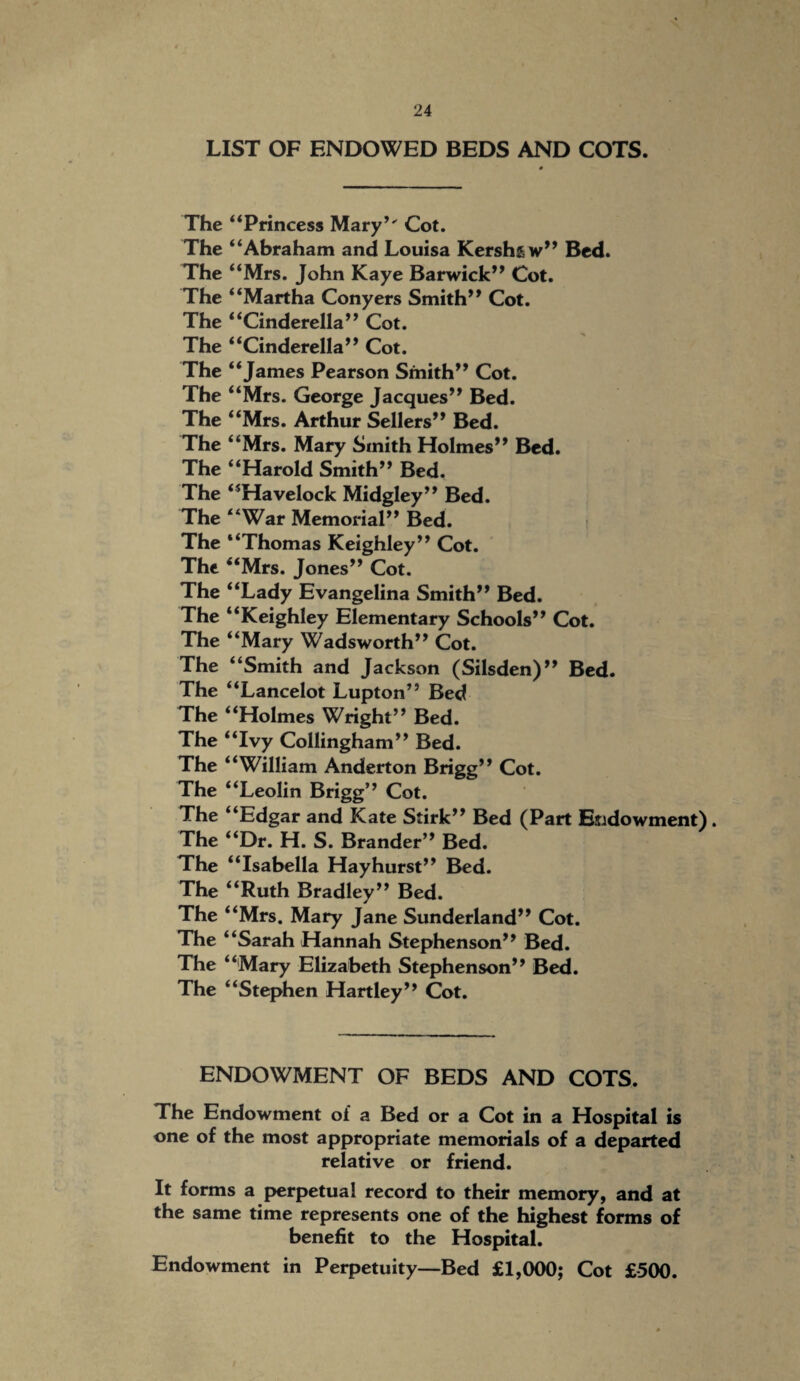 LIST OF ENDOWED BEDS AND COTS. The “Princess Mary’' Cot. The “Abraham and Louisa Kershaw” Bed. The “Mrs. John Kaye Barwick” Cot. The “Martha Conyers Smith’9 Cot. The “Cinderella” Cot. The “Cinderella” Cot. The “James Pearson Smith” Cot. The “Mrs. George Jacques” Bed. The “Mrs. Arthur Sellers” Bed. The “Mrs. Mary Smith Holmes” Bed. The “Harold Smith” Bed. The “Havelock Midgley” Bed. The “War Memorial” Bed. The “Thomas Keighley” Cot. The ‘‘Mrs. Jones” Cot. The “Lady Evangelina Smith” Bed. The “Keighley Elementary Schools” Cot. The “Mary Wadsworth” Cot. The “Smith and Jackson (Silsden)” Bed. The “Lancelot Lupton” Bed The “Holmes Wright” Bed. The “Ivy Collingham” Bed. The “William Anderton Brigg” Cot. The “Leolin Brigg” Cot. The “Edgar and Kate Stirk” Bed (Part Endowment). The “Dr. H. S. Brander” Bed. The “Isabella Hay hurst” Bed. The “Ruth Bradley” Bed. The “Mrs. Mary Jane Sunderland” Cot. The “Sarah Hannah Stephenson” Bed. The “Mary Elizabeth Stephenson” Bed. The “Stephen Hartley” Cot. ENDOWMENT OF BEDS AND COTS. The Endowment of a Bed or a Cot in a Hospital is one of the most appropriate memorials of a departed relative or friend. It forms a perpetual record to their memory, and at the same time represents one of the highest forms of benefit to the Hospital. Endowment in Perpetuity—Bed £1,000; Cot £500.