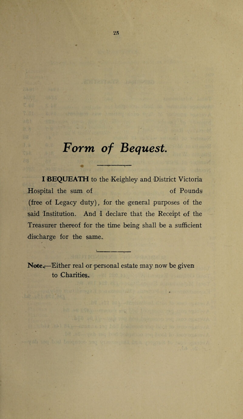 ‘25 Form of Bequest. « --—T— I BEQUEATH to the Keighley and 'District Victoria Hospital the sum of of Pounds1 (free of Legacy duty), for the general purposes of the said 'Institution. And I declare that the Receipt of the Treasurer thereof for the time being shall be a sufficient discharge for the same. » \ \ ' Note.)—Either real or personal estate may now be given to Charities.,