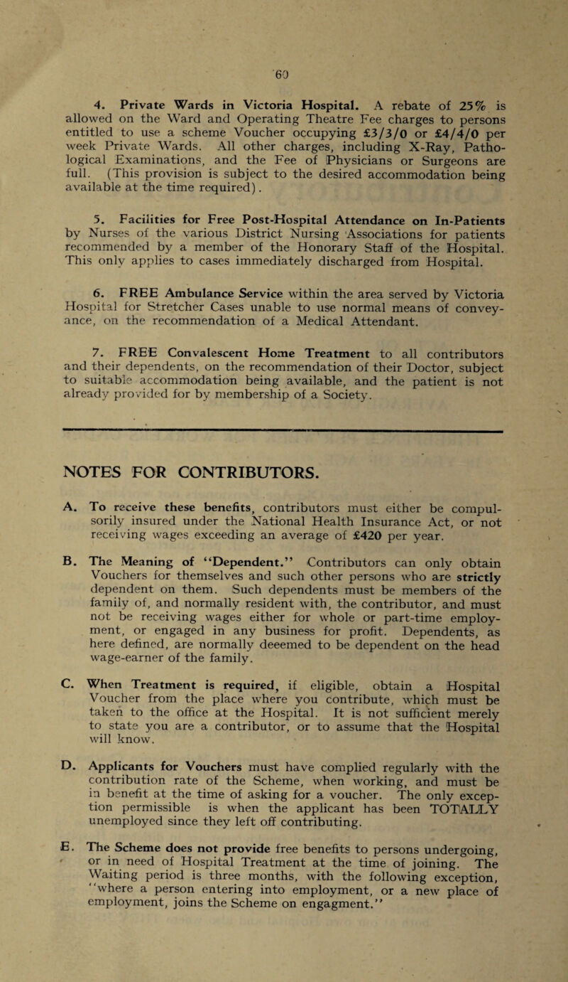 4. Private Wards in Victoria Hospital. A rebate of 25% is allowed on the Ward and Operating Theatre Fee charges to persons entitled to use a scheme Voucher occupying £3/3/0 or £4/4/0 per week Private Wards. All other charges, including X-Ray, Patho¬ logical Examinations, and the Fee of Physicians or Surgeons are full. (This provision is subject to the desired accommodation being available at the time required). 5. Facilities for Free Post-Hospital Attendance on In-Patients by Nurses of the various District Nursing Associations for patients recommended by a member of the Honorary Staff of the Hospital. This only applies to cases immediately discharged from Hospital. 6. FREE Ambulance Service within the area served by Victoria Hospital for Stretcher Cases unable to use normal means of convey¬ ance, on the recommendation of a Medical Attendant. 7. FREE Convalescent Home Treatment to all contributors and their dependents, on the recommendation of their Doctor, subject to suitable accommodation being available, and the patient is not already provided for by membership of a Society. NOTES FOR CONTRIBUTORS. A. To receive these benefits, contributors must either be compul¬ sorily insured under the National Health Insurance Act, or not receiving wages exceeding an average of £420 per year. B. The Meaning of “Dependent.” Contributors can only obtain Vouchers for themselves and such other persons who are strictly dependent on them. Such dependents must be members of the family of, and normally resident with, the contributor, and must not be receiving wages either for whole or part-time employ¬ ment, or engaged in any business for profit. Dependents, as here defined, are normally deeemed to be dependent on the head wage-earner of the family. C. When Treatment is required, if eligible, obtain a Hospital Voucher from the place where you contribute, which must be taken to the office at the Hospital. It is not sufficient merely to state you are a contributor, or to assume that the Hospital will know. D. Applicants for Vouchers must have complied regularly with the contribution rate of the Scheme, when working, and must be in benefit at the time of asking for a voucher. The only excep¬ tion permissible is when the applicant has been TOTALLY unemployed since they left off contributing. E. The Scheme does not provide free benefits to persons undergoing, or in need of Hospital Treatment at the time of joining. The Waiting period is three months, with the following exception, “where a person entering into employment, or a new place of employment, joins the Scheme on engagment.”
